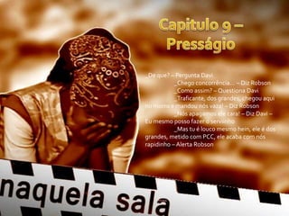 _De que? – Pergunta Davi
           _Chego concorrência... – Diz Robson
           _Como assim? – Questiona Davi
           _Traficante, dos grandes, chegou aqui
no morro e mandou nós vaza! – Diz Robson
           _Nós apagamos ele cara! – Diz Davi –
Eu mesmo posso fazer o serviinho
           _Mas tu é louco mesmo hein, ele é dos
grandes, metido com PCC, ele acaba com nós
rapidinho – Alerta Robson
 