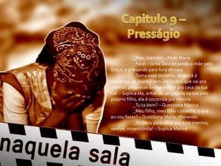 _Mas, menino! – Pede Maria
             _Fora! – Grita Davi pegando a mãe pelo
braço, e a levando para fora de casa
             _Toma esse dinheiro, amanhã é
domingo, de manhã tem um ônibus que vai pro
interior, pega esse ônibus e foge pra casa da tua
tia! – Suplica ela, antes de ser jogada na rua pelo
próprio filho, ela é socorrida por Marina
             _Tu ta bem? – Questiona Marina
             _Meu filho, meu filho comadre, o que
eu vou fazer? – Questiona Maria, chorando
             _Só Deus para olhar por este menino,
senhor, misericórdia! – Suplica Marina
 