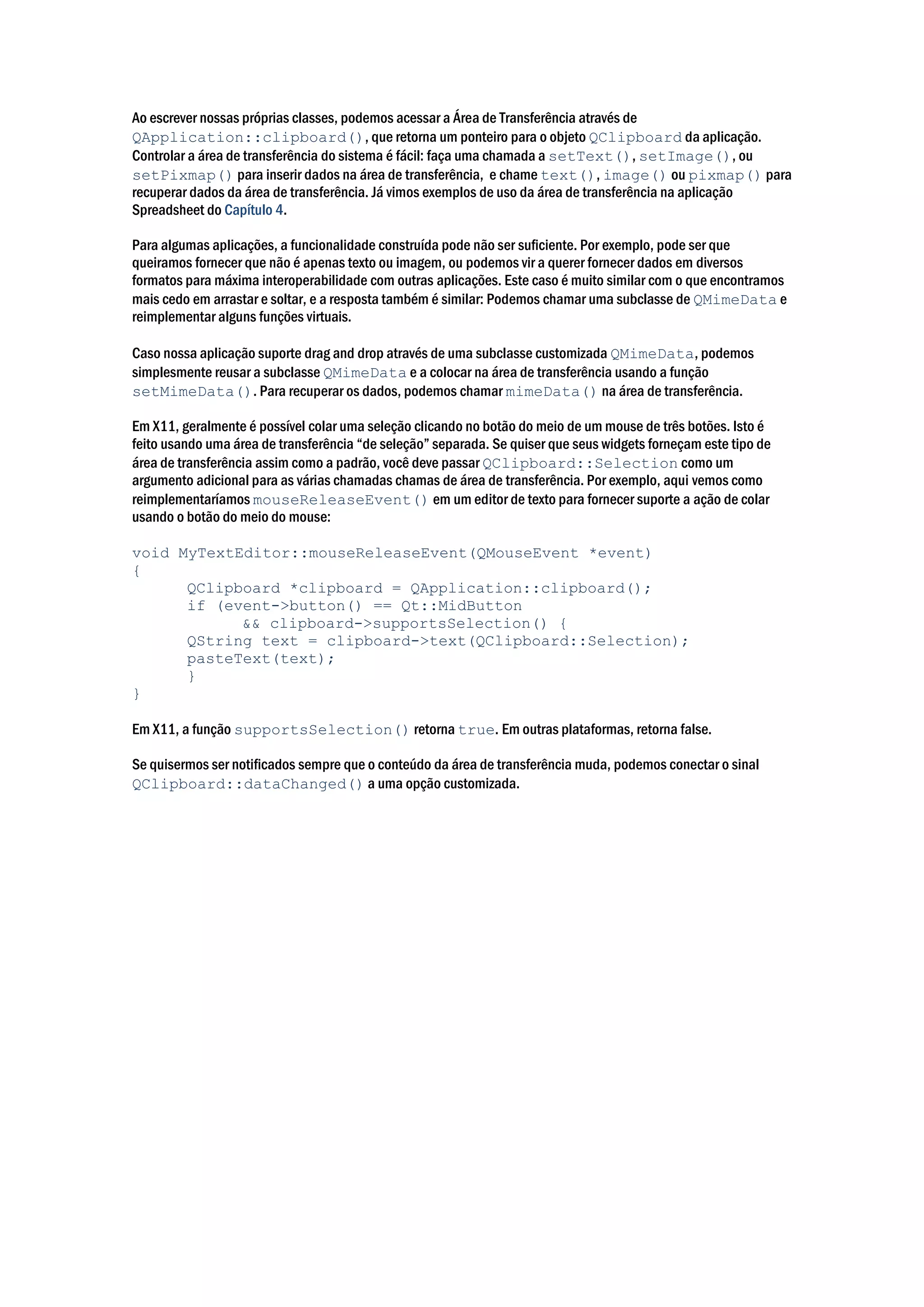 Ao escrever nossas próprias classes, podemos acessar a Área de Transferência através de
QApplication::clipboard(), que retorna um ponteiro para o objeto QClipboard da aplicação.
Controlar a área de transferência do sistema é fácil: faça uma chamada a setText(), setImage(), ou
setPixmap() para inserir dados na área de transferência, e chame text(), image() ou pixmap() para
recuperar dados da área de transferência. Já vimos exemplos de uso da área de transferência na aplicação
Spreadsheet do Capítulo 4.
Para algumas aplicações, a funcionalidade construída pode não ser suficiente. Por exemplo, pode ser que
queiramos fornecer que não é apenas texto ou imagem, ou podemos vir a querer fornecer dados em diversos
formatos para máxima interoperabilidade com outras aplicações. Este caso é muito similar com o que encontramos
mais cedo em arrastar e soltar, e a resposta também é similar: Podemos chamar uma subclasse de QMimeData e
reimplementar alguns funções virtuais.
Caso nossa aplicação suporte drag and drop através de uma subclasse customizada QMimeData, podemos
simplesmente reusar a subclasse QMimeData e a colocar na área de transferência usando a função
setMimeData(). Para recuperar os dados, podemos chamar mimeData() na área de transferência.
Em X11, geralmente é possível colar uma seleção clicando no botão do meio de um mouse de três botões. Isto é
feito usando uma área de transferência “de seleção” separada. Se quiser que seus widgets forneçam este tipo de
área de transferência assim como a padrão, você deve passar QClipboard::Selection como um
argumento adicional para as várias chamadas chamas de área de transferência. Por exemplo, aqui vemos como
reimplementaríamos mouseReleaseEvent() em um editor de texto para fornecer suporte a ação de colar
usando o botão do meio do mouse:
void MyTextEditor::mouseReleaseEvent(QMouseEvent *event)
{
QClipboard *clipboard = QApplication::clipboard();
if (event->button() == Qt::MidButton
&& clipboard->supportsSelection() {
QString text = clipboard->text(QClipboard::Selection);
pasteText(text);
}
}
Em X11, a função supportsSelection() retorna true. Em outras plataformas, retorna false.
Se quisermos ser notificados sempre que o conteúdo da área de transferência muda, podemos conectar o sinal
QClipboard::dataChanged() a uma opção customizada.
 