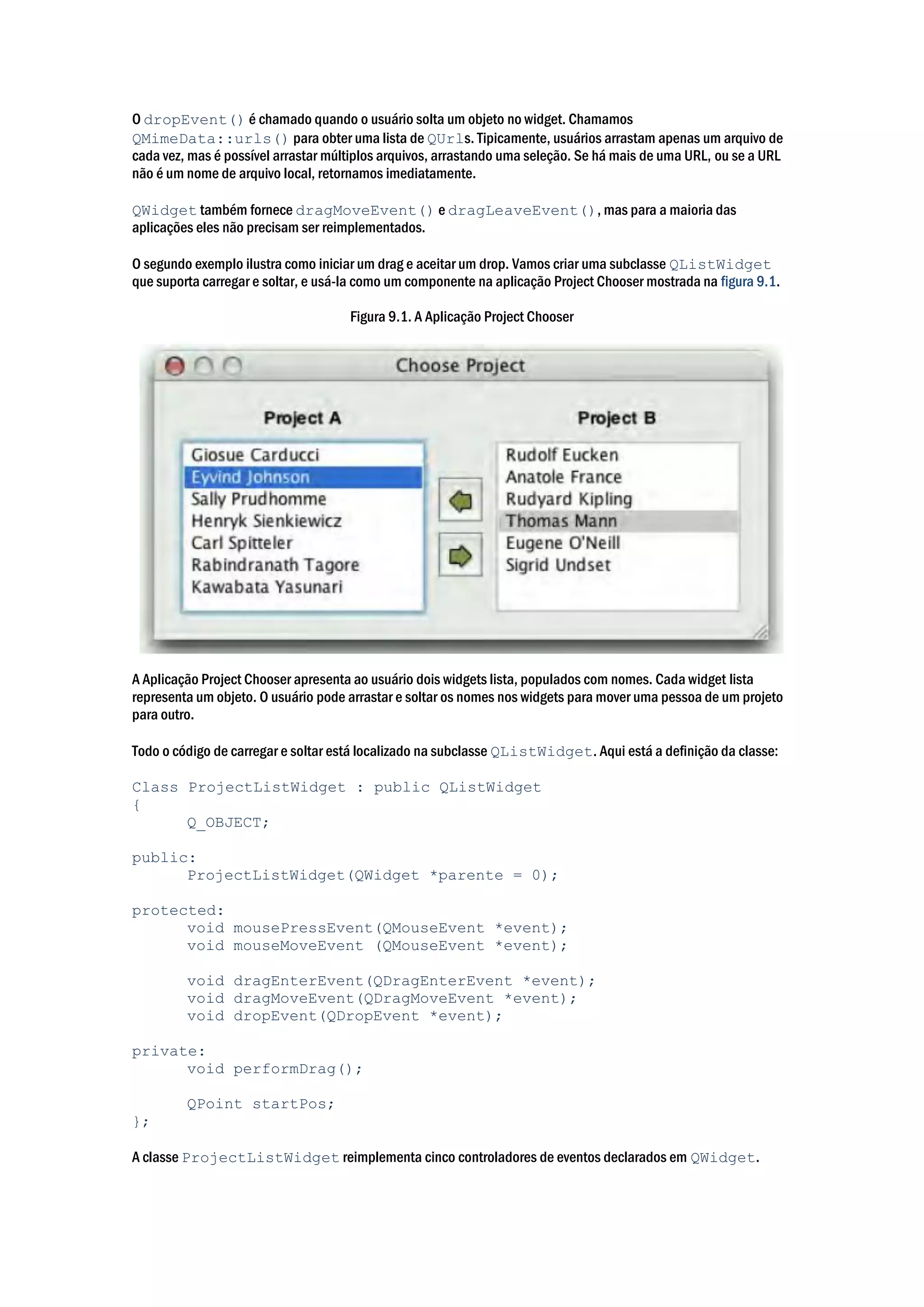 O dropEvent() é chamado quando o usuário solta um objeto no widget. Chamamos
QMimeData::urls() para obter uma lista de QUrls. Tipicamente, usuários arrastam apenas um arquivo de
cada vez, mas é possível arrastar múltiplos arquivos, arrastando uma seleção. Se há mais de uma URL, ou se a URL
não é um nome de arquivo local, retornamos imediatamente.
QWidget também fornece dragMoveEvent() e dragLeaveEvent(), mas para a maioria das
aplicações eles não precisam ser reimplementados.
O segundo exemplo ilustra como iniciar um drag e aceitar um drop. Vamos criar uma subclasse QListWidget
que suporta carregar e soltar, e usá-la como um componente na aplicação Project Chooser mostrada na figura 9.1.
Figura 9.1. A Aplicação Project Chooser
A Aplicação Project Chooser apresenta ao usuário dois widgets lista, populados com nomes. Cada widget lista
representa um objeto. O usuário pode arrastar e soltar os nomes nos widgets para mover uma pessoa de um projeto
para outro.
Todo o código de carregar e soltar está localizado na subclasse QListWidget. Aqui está a definição da classe:
Class ProjectListWidget : public QListWidget
{
Q_OBJECT;
public:
ProjectListWidget(QWidget *parente = 0);
protected:
void mousePressEvent(QMouseEvent *event);
void mouseMoveEvent (QMouseEvent *event);
void dragEnterEvent(QDragEnterEvent *event);
void dragMoveEvent(QDragMoveEvent *event);
void dropEvent(QDropEvent *event);
private:
void performDrag();
QPoint startPos;
};
A classe ProjectListWidget reimplementa cinco controladores de eventos declarados em QWidget.
 