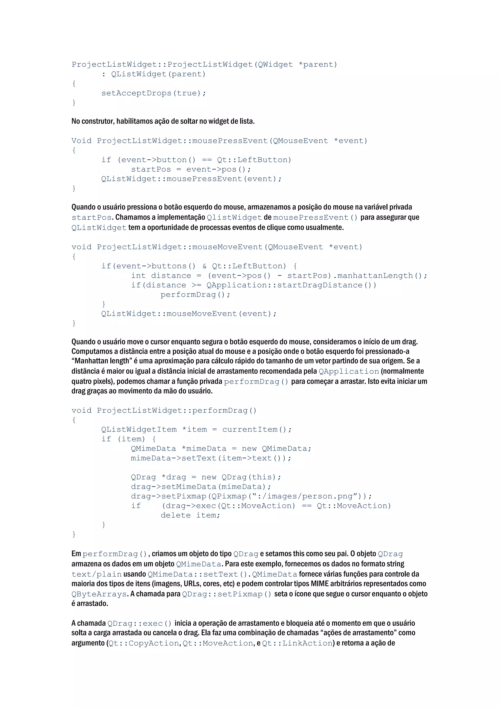 ProjectListWidget::ProjectListWidget(QWidget *parent)
: QListWidget(parent)
{
setAcceptDrops(true);
}
No construtor, habilitamos ação de soltar no widget de lista.
Void ProjectListWidget::mousePressEvent(QMouseEvent *event)
{
if (event->button() == Qt::LeftButton)
startPos = event->pos();
QListWidget::mousePressEvent(event);
}
Quando o usuário pressiona o botão esquerdo do mouse, armazenamos a posição do mouse na variável privada
startPos. Chamamos a implementação QlistWidget de mousePressEvent() para assegurar que
QListWidget tem a oportunidade de processas eventos de clique como usualmente.
void ProjectListWidget::mouseMoveEvent(QMouseEvent *event)
{
if(event->buttons() & Qt::LeftButton) {
int distance = (event->pos() - startPos).manhattanLength();
if(distance >= QApplication::startDragDistance())
performDrag();
}
QListWidget::mouseMoveEvent(event);
}
Quando o usuário move o cursor enquanto segura o botão esquerdo do mouse, consideramos o início de um drag.
Computamos a distância entre a posição atual do mouse e a posição onde o botão esquerdo foi pressionado-a
“Manhattan length” é uma aproximação para cálculo rápido do tamanho de um vetor partindo de sua origem. Se a
distância é maior ou igual a distância inicial de arrastamento recomendada pela QApplication (normalmente
quatro pixels), podemos chamar a função privada performDrag() para começar a arrastar. Isto evita iniciar um
drag graças ao movimento da mão do usuário.
void ProjectListWidget::performDrag()
{
QListWidgetItem *item = currentItem();
if (item) {
QMimeData *mimeData = new QMimeData;
mimeData->setText(item->text());
QDrag *drag = new QDrag(this);
drag->setMimeData(mimeData);
drag->setPixmap(QPixmap(“:/images/person.png”));
if (drag->exec(Qt::MoveAction) == Qt::MoveAction)
delete item;
}
}
Em performDrag(), criamos um objeto do tipo QDrag e setamos this como seu pai. O objeto QDrag
armazena os dados em um objeto QMimeData. Para este exemplo, fornecemos os dados no formato string
text/plain usando QMimeData::setText(). QMimeData fornece várias funções para controle da
maioria dos tipos de itens (imagens, URLs, cores, etc) e podem controlar tipos MIME arbitrários representados como
QByteArrays. A chamada para QDrag::setPixmap() seta o ícone que segue o cursor enquanto o objeto
é arrastado.
A chamada QDrag::exec() inicia a operação de arrastamento e bloqueia até o momento em que o usuário
solta a carga arrastada ou cancela o drag. Ela faz uma combinação de chamadas “ações de arrastamento” como
argumento (Qt::CopyAction, Qt::MoveAction, e Qt::LinkAction) e retorna a ação de
 