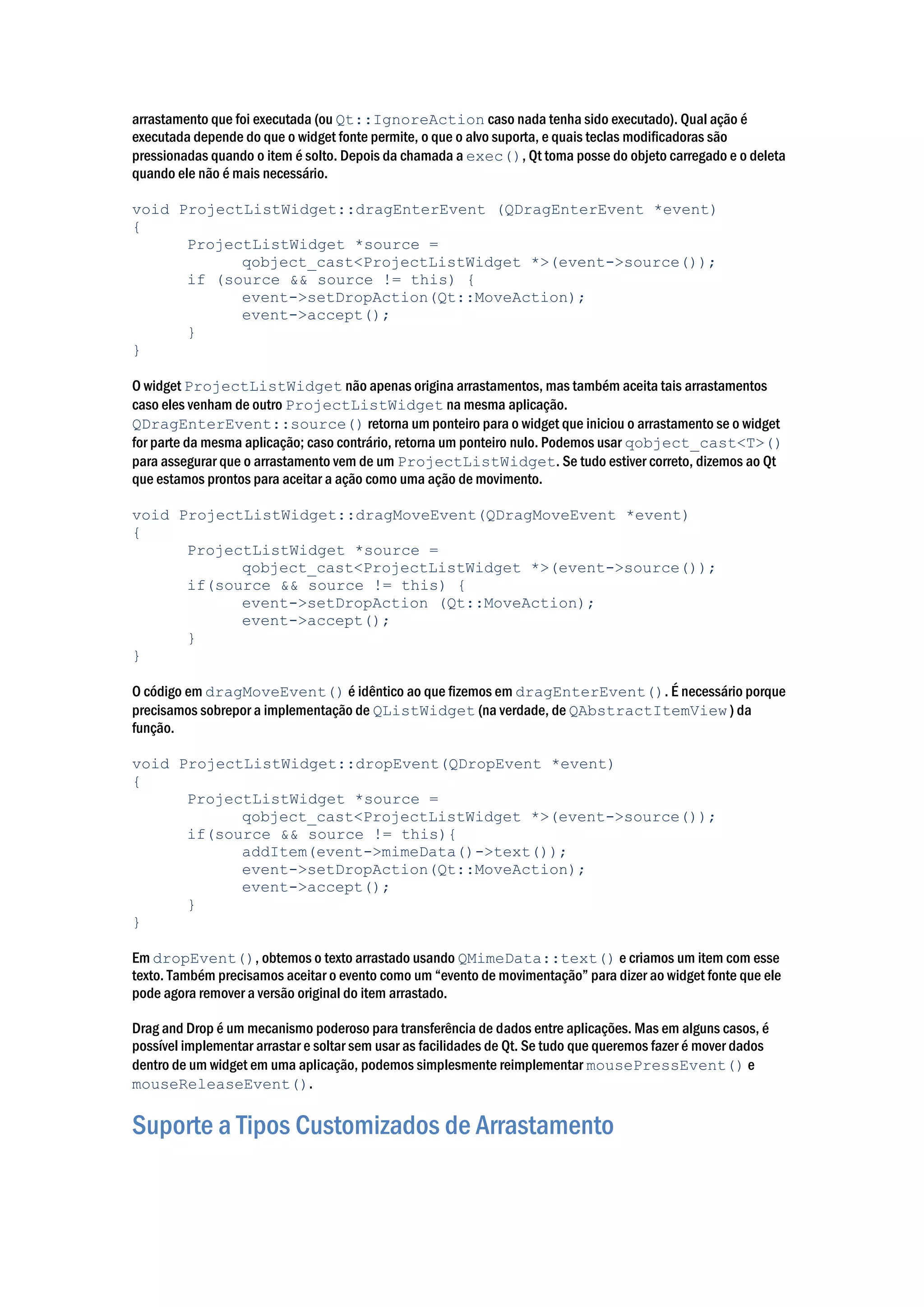 arrastamento que foi executada (ou Qt::IgnoreAction caso nada tenha sido executado). Qual ação é
executada depende do que o widget fonte permite, o que o alvo suporta, e quais teclas modificadoras são
pressionadas quando o item é solto. Depois da chamada a exec(), Qt toma posse do objeto carregado e o deleta
quando ele não é mais necessário.
void ProjectListWidget::dragEnterEvent (QDragEnterEvent *event)
{
ProjectListWidget *source =
qobject_cast<ProjectListWidget *>(event->source());
if (source && source != this) {
event->setDropAction(Qt::MoveAction);
event->accept();
}
}
O widget ProjectListWidget não apenas origina arrastamentos, mas também aceita tais arrastamentos
caso eles venham de outro ProjectListWidget na mesma aplicação.
QDragEnterEvent::source() retorna um ponteiro para o widget que iniciou o arrastamento se o widget
for parte da mesma aplicação; caso contrário, retorna um ponteiro nulo. Podemos usar qobject_cast<T>()
para assegurar que o arrastamento vem de um ProjectListWidget. Se tudo estiver correto, dizemos ao Qt
que estamos prontos para aceitar a ação como uma ação de movimento.
void ProjectListWidget::dragMoveEvent(QDragMoveEvent *event)
{
ProjectListWidget *source =
qobject_cast<ProjectListWidget *>(event->source());
if(source && source != this) {
event->setDropAction (Qt::MoveAction);
event->accept();
}
}
O código em dragMoveEvent() é idêntico ao que fizemos em dragEnterEvent(). É necessário porque
precisamos sobrepor a implementação de QListWidget (na verdade, de QAbstractItemView ) da
função.
void ProjectListWidget::dropEvent(QDropEvent *event)
{
ProjectListWidget *source =
qobject_cast<ProjectListWidget *>(event->source());
if(source && source != this){
addItem(event->mimeData()->text());
event->setDropAction(Qt::MoveAction);
event->accept();
}
}
Em dropEvent(), obtemos o texto arrastado usando QMimeData::text() e criamos um item com esse
texto. Também precisamos aceitar o evento como um “evento de movimentação” para dizer ao widget fonte que ele
pode agora remover a versão original do item arrastado.
Drag and Drop é um mecanismo poderoso para transferência de dados entre aplicações. Mas em alguns casos, é
possível implementar arrastar e soltar sem usar as facilidades de Qt. Se tudo que queremos fazer é mover dados
dentro de um widget em uma aplicação, podemos simplesmente reimplementar mousePressEvent() e
mouseReleaseEvent().
Suporte a Tipos Customizados de Arrastamento
 