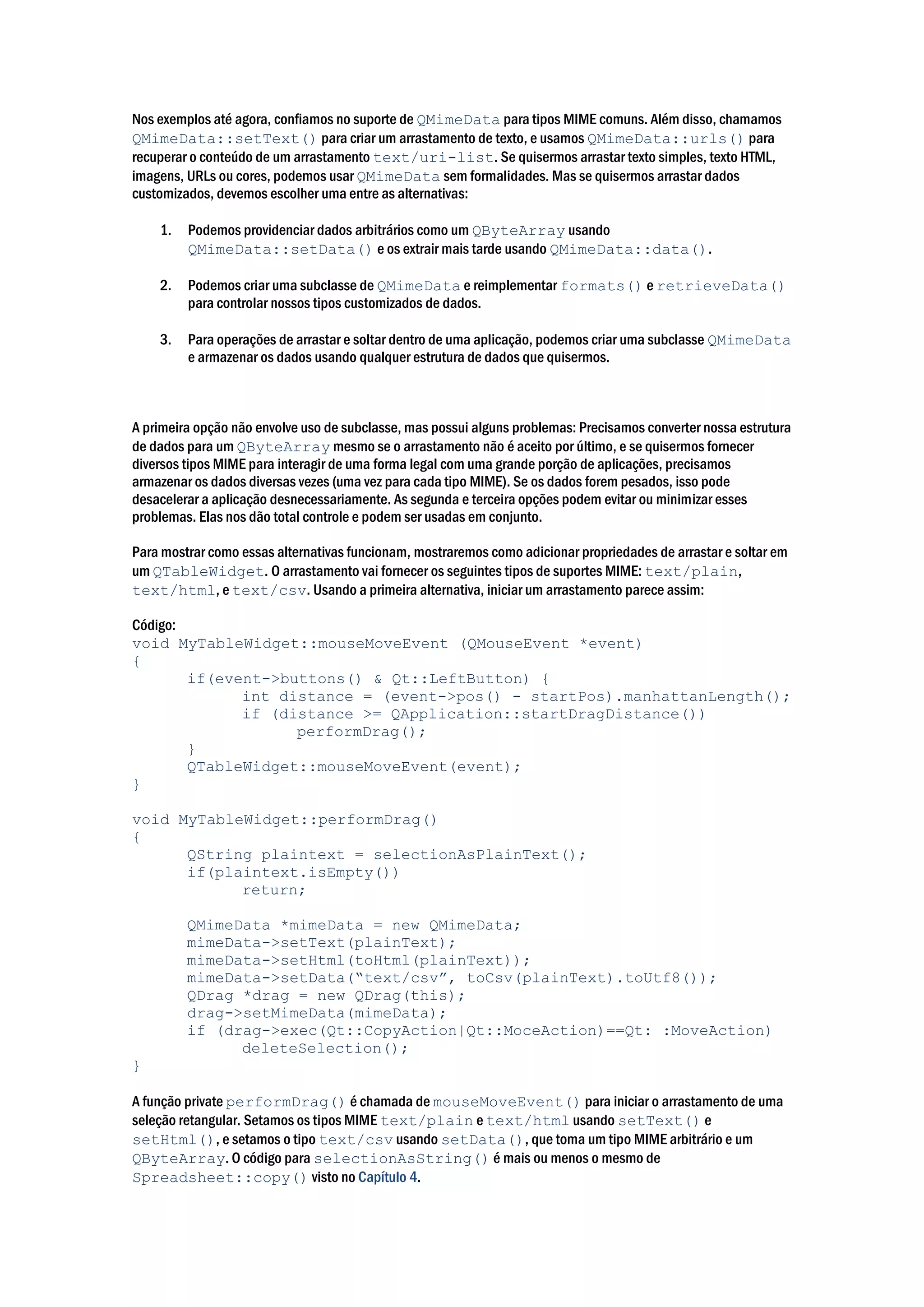Nos exemplos até agora, confiamos no suporte de QMimeData para tipos MIME comuns. Além disso, chamamos
QMimeData::setText() para criar um arrastamento de texto, e usamos QMimeData::urls() para
recuperar o conteúdo de um arrastamento text/uri-list. Se quisermos arrastar texto simples, texto HTML,
imagens, URLs ou cores, podemos usar QMimeData sem formalidades. Mas se quisermos arrastar dados
customizados, devemos escolher uma entre as alternativas:
1. Podemos providenciar dados arbitrários como um QByteArray usando
QMimeData::setData() e os extrair mais tarde usando QMimeData::data().
2. Podemos criar uma subclasse de QMimeData e reimplementar formats() e retrieveData()
para controlar nossos tipos customizados de dados.
3. Para operações de arrastar e soltar dentro de uma aplicação, podemos criar uma subclasse QMimeData
e armazenar os dados usando qualquer estrutura de dados que quisermos.
A primeira opção não envolve uso de subclasse, mas possui alguns problemas: Precisamos converter nossa estrutura
de dados para um QByteArray mesmo se o arrastamento não é aceito por último, e se quisermos fornecer
diversos tipos MIME para interagir de uma forma legal com uma grande porção de aplicações, precisamos
armazenar os dados diversas vezes (uma vez para cada tipo MIME). Se os dados forem pesados, isso pode
desacelerar a aplicação desnecessariamente. As segunda e terceira opções podem evitar ou minimizar esses
problemas. Elas nos dão total controle e podem ser usadas em conjunto.
Para mostrar como essas alternativas funcionam, mostraremos como adicionar propriedades de arrastar e soltar em
um QTableWidget. O arrastamento vai fornecer os seguintes tipos de suportes MIME: text/plain,
text/html, e text/csv. Usando a primeira alternativa, iniciar um arrastamento parece assim:
Código:
void MyTableWidget::mouseMoveEvent (QMouseEvent *event)
{
if(event->buttons() & Qt::LeftButton) {
int distance = (event->pos() - startPos).manhattanLength();
if (distance >= QApplication::startDragDistance())
performDrag();
}
QTableWidget::mouseMoveEvent(event);
}
void MyTableWidget::performDrag()
{
QString plaintext = selectionAsPlainText();
if(plaintext.isEmpty())
return;
QMimeData *mimeData = new QMimeData;
mimeData->setText(plainText);
mimeData->setHtml(toHtml(plainText));
mimeData->setData(“text/csv”, toCsv(plainText).toUtf8());
QDrag *drag = new QDrag(this);
drag->setMimeData(mimeData);
if (drag->exec(Qt::CopyAction|Qt::MoceAction)==Qt: :MoveAction)
deleteSelection();
}
A função private performDrag() é chamada de mouseMoveEvent() para iniciar o arrastamento de uma
seleção retangular. Setamos os tipos MIME text/plain e text/html usando setText() e
setHtml(), e setamos o tipo text/csv usando setData(), que toma um tipo MIME arbitrário e um
QByteArray. O código para selectionAsString() é mais ou menos o mesmo de
Spreadsheet::copy() visto no Capítulo 4.
 