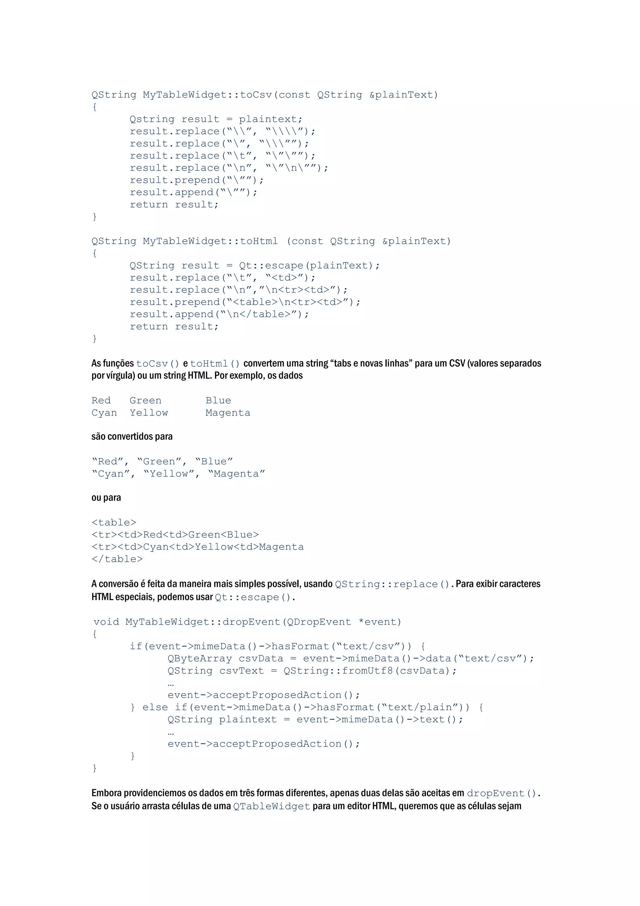 QString MyTableWidget::toCsv(const QString &plainText)
{
Qstring result = plaintext;
result.replace(“”, “”);
result.replace(“”, “””);
result.replace(“t”, “”””);
result.replace(“n”, “”n””);
result.prepend(“””);
result.append(“””);
return result;
}
QString MyTableWidget::toHtml (const QString &plainText)
{
QString result = Qt::escape(plainText);
result.replace(“t”, “<td>”);
result.replace(“n”,”n<tr><td>”);
result.prepend(“<table>n<tr><td>”);
result.append(“n</table>”);
return result;
}
As funções toCsv() e toHtml() convertem uma string “tabs e novas linhas” para um CSV (valores separados
por vírgula) ou um string HTML. Por exemplo, os dados
Red Green Blue
Cyan Yellow Magenta
são convertidos para
“Red”, “Green”, “Blue”
“Cyan”, “Yellow”, “Magenta”
ou para
<table>
<tr><td>Red<td>Green<Blue>
<tr><td>Cyan<td>Yellow<td>Magenta
</table>
A conversão é feita da maneira mais simples possível, usando QString::replace(). Para exibir caracteres
HTML especiais, podemos usar Qt::escape().
void MyTableWidget::dropEvent(QDropEvent *event)
{
if(event->mimeData()->hasFormat(“text/csv”)) {
QByteArray csvData = event->mimeData()->data(“text/csv”);
QString csvText = QString::fromUtf8(csvData);
…
event->acceptProposedAction();
} else if(event->mimeData()->hasFormat(“text/plain”)) {
QString plaintext = event->mimeData()->text();
…
event->acceptProposedAction();
}
}
Embora providenciemos os dados em três formas diferentes, apenas duas delas são aceitas em dropEvent().
Se o usuário arrasta células de uma QTableWidget para um editor HTML, queremos que as células sejam
 