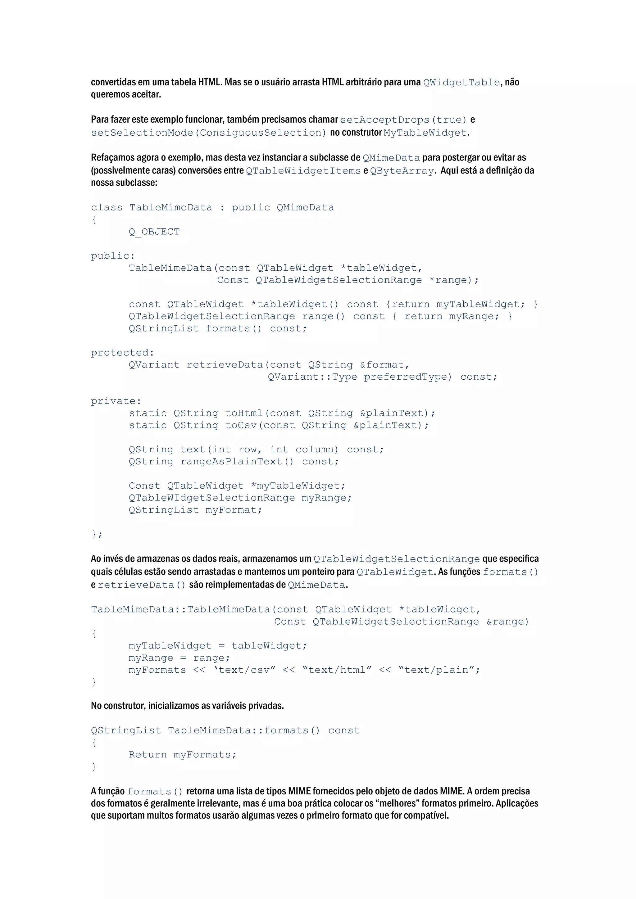 convertidas em uma tabela HTML. Mas se o usuário arrasta HTML arbitrário para uma QWidgetTable, não
queremos aceitar.
Para fazer este exemplo funcionar, também precisamos chamar setAcceptDrops(true) e
setSelectionMode(ConsiguousSelection) no construtor MyTableWidget.
Refaçamos agora o exemplo, mas desta vez instanciar a subclasse de QMimeData para postergar ou evitar as
(possivelmente caras) conversões entre QTableWiidgetItems e QByteArray. Aqui está a definição da
nossa subclasse:
class TableMimeData : public QMimeData
{
Q_OBJECT
public:
TableMimeData(const QTableWidget *tableWidget,
Const QTableWidgetSelectionRange *range);
const QTableWidget *tableWidget() const {return myTableWidget; }
QTableWidgetSelectionRange range() const { return myRange; }
QStringList formats() const;
protected:
QVariant retrieveData(const QString &format,
QVariant::Type preferredType) const;
private:
static QString toHtml(const QString &plainText);
static QString toCsv(const QString &plainText);
QString text(int row, int column) const;
QString rangeAsPlainText() const;
Const QTableWidget *myTableWidget;
QTableWIdgetSelectionRange myRange;
QStringList myFormat;
};
Ao invés de armazenas os dados reais, armazenamos um QTableWidgetSelectionRange que especifica
quais células estão sendo arrastadas e mantemos um ponteiro para QTableWidget. As funções formats()
e retrieveData() são reimplementadas de QMimeData.
TableMimeData::TableMimeData(const QTableWidget *tableWidget,
Const QTableWidgetSelectionRange &range)
{
myTableWidget = tableWidget;
myRange = range;
myFormats << ‘text/csv” << “text/html” << “text/plain”;
}
No construtor, inicializamos as variáveis privadas.
QStringList TableMimeData::formats() const
{
Return myFormats;
}
A função formats() retorna uma lista de tipos MIME fornecidos pelo objeto de dados MIME. A ordem precisa
dos formatos é geralmente irrelevante, mas é uma boa prática colocar os “melhores” formatos primeiro. Aplicações
que suportam muitos formatos usarão algumas vezes o primeiro formato que for compatível.
 