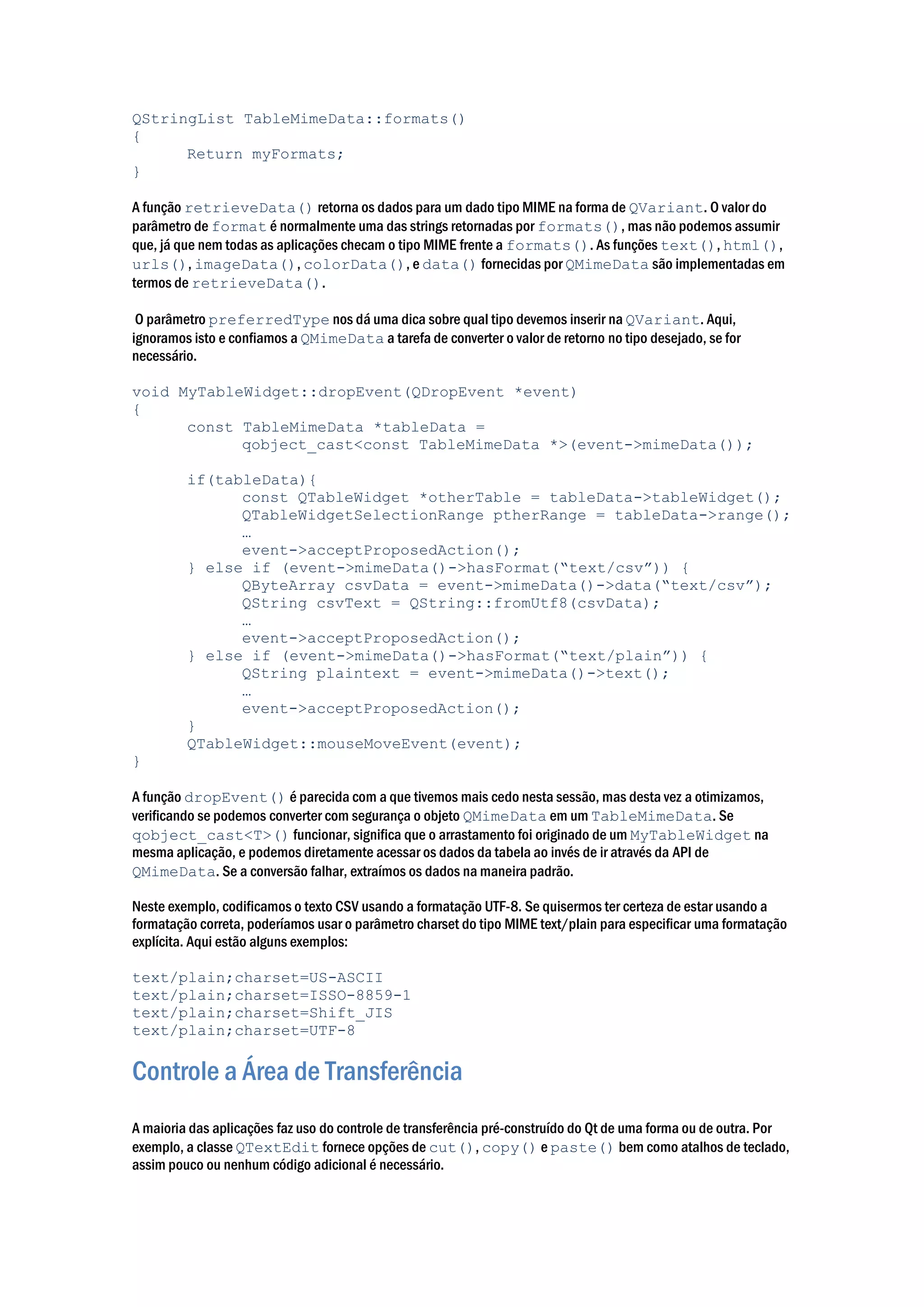 QStringList TableMimeData::formats()
{
Return myFormats;
}
A função retrieveData() retorna os dados para um dado tipo MIME na forma de QVariant. O valor do
parâmetro de format é normalmente uma das strings retornadas por formats(), mas não podemos assumir
que, já que nem todas as aplicações checam o tipo MIME frente a formats(). As funções text(), html(),
urls(), imageData(), colorData(), e data() fornecidas por QMimeData são implementadas em
termos de retrieveData().
O parâmetro preferredType nos dá uma dica sobre qual tipo devemos inserir na QVariant. Aqui,
ignoramos isto e confiamos a QMimeData a tarefa de converter o valor de retorno no tipo desejado, se for
necessário.
void MyTableWidget::dropEvent(QDropEvent *event)
{
const TableMimeData *tableData =
qobject_cast<const TableMimeData *>(event->mimeData());
if(tableData){
const QTableWidget *otherTable = tableData->tableWidget();
QTableWidgetSelectionRange ptherRange = tableData->range();
…
event->acceptProposedAction();
} else if (event->mimeData()->hasFormat(“text/csv”)) {
QByteArray csvData = event->mimeData()->data(“text/csv”);
QString csvText = QString::fromUtf8(csvData);
…
event->acceptProposedAction();
} else if (event->mimeData()->hasFormat(“text/plain”)) {
QString plaintext = event->mimeData()->text();
…
event->acceptProposedAction();
}
QTableWidget::mouseMoveEvent(event);
}
A função dropEvent() é parecida com a que tivemos mais cedo nesta sessão, mas desta vez a otimizamos,
verificando se podemos converter com segurança o objeto QMimeData em um TableMimeData. Se
qobject_cast<T>() funcionar, significa que o arrastamento foi originado de um MyTableWidget na
mesma aplicação, e podemos diretamente acessar os dados da tabela ao invés de ir através da API de
QMimeData. Se a conversão falhar, extraímos os dados na maneira padrão.
Neste exemplo, codificamos o texto CSV usando a formatação UTF-8. Se quisermos ter certeza de estar usando a
formatação correta, poderíamos usar o parâmetro charset do tipo MIME text/plain para especificar uma formatação
explícita. Aqui estão alguns exemplos:
text/plain;charset=US-ASCII
text/plain;charset=ISSO-8859-1
text/plain;charset=Shift_JIS
text/plain;charset=UTF-8
Controle a Área de Transferência
A maioria das aplicações faz uso do controle de transferência pré-construído do Qt de uma forma ou de outra. Por
exemplo, a classe QTextEdit fornece opções de cut(), copy() e paste() bem como atalhos de teclado,
assim pouco ou nenhum código adicional é necessário.
 