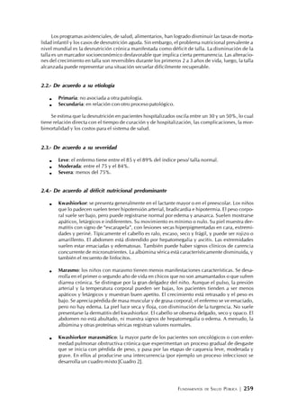 FUNDAMENTOS DE SALUD PÚBLICA | 259
Los programas asistenciales, de salud, alimentarios, han logrado disminuir las tasas de morta-
lidad infantil y los casos de desnutrición aguda. Sin embargo, el problema nutricional prevalente a
nivel mundial es la desnutrición crónica manifestada como déficit de talla. La disminución de la
talla es un marcador socioeconómico desfavorable que implica cierta permanencia. Las alteracio-
nes del crecimiento en talla son reversibles durante los primeros 2 a 3 años de vida, luego, la talla
alcanzada puede representar una situación secuelar difícilmente recuperable.
2.2.- De acuerdo a su etiología
Primaria: no asociada a otra patología.
Secundaria: en relación con otro proceso patológico.
Se estima que la desnutrición en pacientes hospitalizados oscila entre un 30 y un 50%, lo cual
tiene relación directa con el tiempo de curación y de hospitalización, las complicaciones, la mor-
bimortalidad y los costos para el sistema de salud.
2.3.- De acuerdo a su severidad
Leve: el enfermo tiene entre el 85 y el 89% del índice peso/ talla normal.
Moderada: entre el 75 y el 84%.
Severa: menos del 75%.
2.4.- De acuerdo al déficit nutricional predominante
Kwashiorkor: se presenta generalmente en el lactante mayor o en el preescolar. Los niños
que lo padecen suelen tener hipotensión arterial, bradicardia e hipotermia. El peso corpo-
ral suele ser bajo, pero puede registrarse normal por edema y anasarca. Suelen mostrarse
apáticos, letárgicos e indiferentes. Su movimiento es mínimo o nulo. Su piel muestra der-
matitis con signo de “escarapela”, con lesiones secas hiperpigmentadas en cara, extremi-
dades y periné. Típicamente el cabello es ralo, escaso, seco y frágil, y puede ser rojizo o
amarillento. El abdomen está distendido por hepatomegalia y ascitis. Las extremidades
suelen estar emaciadas y edematosas. También puede haber signos clínicos de carencia
concurrente de micronutrientes. La albúmina sérica está característicamente disminuida, y
también el recuento de linfocitos.
Marasmo: los niños con marasmo tienen menos manifestaciones características. Se desa-
rrolla en el primer o segundo año de vida en chicos que no son amamantados o que sufren
diarrea crónica. Se distingue por la gran delgadez del niño. Aunque el pulso, la presión
arterial y la temperatura corporal pueden ser bajas, los pacientes tienden a ser menos
apáticos y letárgicos y muestran buen apetito. El crecimiento está retrasado y el peso es
bajo. Se aprecia pérdida de masa muscular y de grasa corporal; el enfermo se ve emaciado,
pero no hay edema. La piel luce seca y floja, con disminución de la turgencia. No suele
presentarse la dermatitis del kwashiorkor. El cabello se observa delgado, seco y opaco. El
abdomen no está abultado, ni muestra signos de hepatomegalia o edema. A menudo, la
albúmina y otras proteínas séricas registran valores normales.
Kwashiorkor marasmático: la mayor parte de los pacientes son oncológicos o con enfer-
medad pulmonar obstructiva crónica que experimentan un proceso gradual de desgaste
que se inicia con pérdida de peso, y pasa por las etapas de caquexia leve, moderada y
grave. En ellos al producirse una intercurrencia (por ejemplo un proceso infeccioso) se
desarrolla un cuadro mixto [Cuadro 2].
 