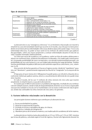 260 | HORACIO LUIS BARRAGÁN
Tipos de desnutrición
La desnutrición es una “emergencia silenciosa”. Es un fenómeno relacionado con más de la
mitad de los casos de mortalidad infantil que ocurren en el mundo, una cifra que no tiene prece-
dentes en la historia de las enfermedades infecciosas desde la época de la peste negra. Y no es una
enfermedad infecciosa. Su poder se hace sentir en los millones de sobrevivientes que padecen
discapacidades, sufren una mayor propensión a contraer enfermedades durante el resto de sus
vidas o quedan mermados intelectualmente.
Los niños que nacen de la pobreza y en la pobreza, suelen ser hijos de madres adolescentes o
añosas con numerosos hijos, productos de embarazos no deseados, con inadecuado control prena-
tal, con grandes posibilidades de nacer con bajo peso, con elevada morbimortalidad perinatal, con
posibilidades de una corta lactancia y con una inadecuada alimentación luego del destete. Tendrán
muchas posibilidades de padecer deficiencias de nutrientes específicos como hierro, zinc, vitami-
nas A y D.
Esta sucesión de hechos garantiza el fracaso al ingreso escolar, donde de “repetidores” pasa-
rán a ser “desertores” y posteriormente engrosarán las filas de los “marginales” en la mayoría de los
casos.
El bajo peso al nacer (menos de 2.500 gramos) le puede quitar a un niño de 6 a 8 puntos de su
coeficiente intelectual; padecer anemia, otros 6; y una alimentación deficiente de zinc puede restar
otros 3 puntos.
En todo el mundo, de los casi 11 millones de niños menores de cinco años que mueren
anualmente, la mitad lo hacen a causa de la desnutrición.
En nuestro país el déficit nutricional es un problema de larga data, resultado de una combina-
ción de múltiples factores, donde la falta de disponibilidad de alimentos no es el único responsable
sino que esta realidad se vincula con la insalubridad y con las malas condiciones de vida en gene-
ral, siendo más vulnerables los niños menores de cinco años y los gerontes.
3.- Factores indirectos relacionados con la desnutrición
Los principales factores indirectos que contribuyen a la desnutrición son:
Escasa escolaridad de los padres.
Situación ocupacional de la familia.
Vivienda sin acceso a red pública de agua, sin cloacas.
Falta de luz y métodos de refrigeración.
Abandono precoz de la lactancia materna y uso inadecuado de sucedáneos de leche materna.
La desnutrición en América Latina descendió de un 21% en 1970 a un 7.2% en 1997, mientras
que la tasa de pobreza, calculada según el nivel de ingresos, fluctuó sólo ligeramente durante los
Tipo Características Déficit nutricional
Kwashiorkor
• Curso rápido.
• Asociado a estrés catabólico.
• Peso y antropometría conservados o no.
• Depleción de los niveles de proteínas viscerales.
• Deterioro de la respuesta de la inmunidad celular.
• Proteínas
Marasmo
• Pérdida de peso crónica.
• Ingesta dietética inadecuada de larga duración.
• Agotamiento tejidos adiposo y muscular.
• Niveles de proteínas viscerales conservados.
• Respuesta de la inmunidad celular relativamente intacta.
• Calorías
• Proteínas
Kwashiorkor
marasmático
• Frecuentemente por estrés catabólico superpuesto al
marasmo preexistente .
• Pérdida de tejido adiposo y muscular.
• Disminución de los niveles de proteínas viscerales.
• Proteínas
• Calorías
Cuadro 2
 