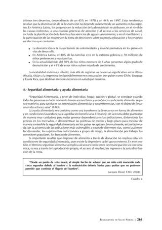 FUNDAMENTOS DE SALUD PÚBLICA | 261
últimos tres decenios, descendiendo de un 45% en 1970 a un 44% en 1997. Estas tendencias
revelan que la disminución de la desnutrición no depende solamente de un aumento en los ingre-
sos. En América Latina, los progresos en la reducción de la desnutrición se atribuyen, en el nivel de
las causas indirectas, a unas buenas prácticas de atención y al acceso a los servicios de salud,
incluida la planificación de la familia y los servicios de agua y saneamiento; y en el nivel básico a
la participación de las mujeres en la toma de decisiones sobre su propia educación y los recursos
en efectivo que controlan.
La desnutrición es la mayor fuente de enfermedades y muerte prematura en los países en
vías de desarrollo.
En América Latina, el 40% de las familias vive en la extrema pobreza y 78 millones de
niños pertenecen a esas familias.
En la actualidad más del 50% de los niños menores de 6 años presentan algún grado de
desnutrición y el 41% de estos niños sufren retardo de crecimiento.
La mortalidad materna e infantil, más allá de registrar un descenso significativo en la última
década, sitúan a la Argentina desfavorablemente en comparación con países como Chile, Uruguay
y Costa Rica, que destinan menores recursos en salud que nosotros.
4.- Seguridad alimentaria y ayuda alimentaria
“Seguridad Alimentaria, a nivel de individuo, hogar, nación y global, se consigue cuando
todas las personas en todo momento tienen acceso físico y económico a suficiente alimento, segu-
ro y nutritivo, para satisfacer sus necesidades alimenticias y sus preferencias, con el objeto de llevar
una vida activa y sana” (FAO).
La ayuda alimentaria se considera como una transferencia de recursos en forma de alimentos
y en condiciones favorables para la población beneficiaria. El manejo de la misma debe plantearse
de manera muy cuidadosa para evitar generar dependencia en las poblaciones, distorsionar los
precios en los mercados, o desincentivar las políticas de medio y largo plazo para mejorar de
manera sostenible la seguridad alimentaria en los países receptores. Normalmente, está relaciona-
da con la asistencia de las poblaciones más vulnerables a través de diferentes vías, como la alimen-
tación escolar, los suplementos nutricionales a grupos de riesgo, la alimentación por trabajo, los
comedores populares, los bancos de alimentos.
Es importante resaltar que disponer de alimento a través de donación no implica estar en
condiciones de seguridad alimentaria, pues existe la dependencia del apoyo externo. En este sen-
tido, el término seguridad alimentaria implica alcanzar condiciones de emancipación socioeconó-
mica, ya sea a través de la producción propia, el acceso al empleo, los ingresos o la justa distribu-
ción de la renta.
“Desde un punto de vista moral, el simple hecho de señalar que un niño está muriendo cada
cinco segundos debido al hambre y la malnutrición debería bastar para probar que no podemos
permitir que continúe el flagelo del hambre”.
(Jacques Diouf, FAO, 2004)
Cuadro 4
 