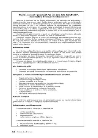 262 | HORACIO LUIS BARRAGÁN
Nutrición enteral y parenteral: "La otra cara de la desnutrición".
¿Es correcta la distribución de los recursos?
Antes de la existencia de los líquidos endovenosos, los pacientes que enfermaban y
estaban impedidos para comer o ingerir líquidos durante un tiempo, morían por deshidratación.
Con el advenimiento de la hidratación parenteral y el mejor control del medio interno se hizo
posible mantener con vida a los pacientes mientras se instrumentaban los tratamientos
específicos clínicos o quirúrgicos. Sin embargo, hasta la actualidad, la desnutrición tiene una
presencia frecuente en el entorno hospitalario. A pesar de su detección en ocasiones oportuna,
su caracterización y tratamiento subsiguiente no forman parte de las acciones de salud sobre la
mayoría de estos enfermos.
Cuando el tracto gastrointestinal no puede ser utilizado para una alimentación adecuada,
aparece la desnutrición progresiva asociada a una serie de complicaciones.
Cuando un individuo enferma, se produce un deterioro de las proteínas constitutivas y un
aumento de las proteínas de fase aguda, producidas por el hígado en respuesta a la agresión.
Así surge una alteración de la función muscular, con pérdida de fuerza para movilizarse, para
toser, y con compromiso de la función respiratoria, además de otros parénquimas como el riñón,
corazón y tubo digestivo.
Alimentación enteral
Es un tipo especial de alimentación en el cual los nutrientes llegan a un determinado sector
del aparato digestivo (estómago-duodeno-yeyuno) a través de una sonda. Sólo pueden
utilizarse en este tipo de alimentación dietas de consistencia líquida.
No se cumplen las etapas de ingestión, masticación, insalivación y deglución que ocurren
cuando el paciente se alimenta por boca; por lo que representa una vía de excepción para la
incorporación de nutrientes.
Para que este tipo de alimentación pueda realizarse es necesario que el intestino delgado
mantenga su capacidad digestiva y fundamentalmente absortiva.
Vías de administración
• Intubación no quirúrgica: nasogástrica, nasoduodenal, nasoyeyunal
• Intubación quirúrgica: faringostomía, esofagostomía, gastrostomía, yeyunostomía
Ventajas de la alimentación enteral por sobre la alimentación parenteral
• Respeta las funciones digestivas.
• Tiene menos riesgo de complicaciones.
• Favorece el trofismo de la mucosa.
• Estimula mecanismos neuroendócrinos (intra y extraluminales).
• No necesita de técnicas de esterilidad complejas.
• Puede contribuir al mantenimiento de la respuesta inmune.
• Disminuye la posibilidad de traslocación bacteriana.
• Puede ser utilizada en centros de menor complejidad.
• Es menos costosa.
• Más fácil de realizar domiciliariamente.
Nutrición parenteral
Es el término genérico que se le da a la alimentación provista por vía diferente del tracto
gastrointestinal, usando en su reemplazo el sistema circulatorio.
Indicaciones de nutrición parenteral
Cuando el paciente no pueda usar la vía enteral por:
• vómitos persistentes;
• obstrucciones del tubo digestivo;
• parálisis funcional;
• malformaciones congénitas del tubo digestivo.
Cuando el paciente no deba usar la vía enteral por:
• fístulas intestinales de alto débito (> 500 ml/24 hs);
• pancreatitis aguda;
 
