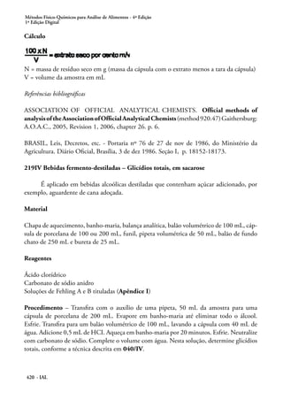 Métodos Físico-Químicos para Análise de Alimentos - 4ª Edição
1ª Edição Digital
420 - IAL
Cálculo
N = massa de resíduo seco em g (massa da cápsula com o extrato menos a tara da cápsula)
V = volume da amostra em mL
Referências bibliográficas
ASSOCIATION OF OFFICIAL ANALYTICAL CHEMISTS. Official methods of
analysisoftheAssociationofOfficialAnalyticalChemists(method920.47)Gaithersburg:
A.O.A.C., 2005, Revision 1, 2006, chapter 26. p. 6.
BRASIL, Leis, Decretos, etc. - Portaria nº 76 de 27 de nov de 1986, do Ministério da
Agricultura. Diário Oficial, Brasília, 3 de dez 1986. Seção I, p. 18152-18173.
219IV Bebidas fermento-destiladas – Glicídios totais, em sacarose
É aplicado em bebidas alcoólicas destiladas que contenham açúcar adicionado, por
exemplo, aguardente de cana adoçada.
Material
Chapa de aquecimento, banho-maria, balança analítica, balão volumétrico de 100 mL, cáp-
sula de porcelana de 100 ou 200 mL, funil, pipeta volumétrica de 50 mL, balão de fundo
chato de 250 mL e bureta de 25 mL.
Reagentes
Ácido clorídrico
Carbonato de sódio anidro
Soluções de Fehling A e B tituladas (Apêndice I)
Procedimento – Transfira com o auxílio de uma pipeta, 50 mL da amostra para uma
cápsula de porcelana de 200 mL. Evapore em banho-maria até eliminar todo o álcool.
Esfrie. Transfira para um balão volumétrico de 100 mL, lavando a cápsula com 40 mL de
água. Adicione 0,5 mL de HCI. Aqueça em banho-maria por 20 minutos. Esfrie. Neutralize
com carbonato de sódio. Complete o volume com água. Nesta solução, determine glicídios
totais, conforme a técnica descrita em 040/IV.
 