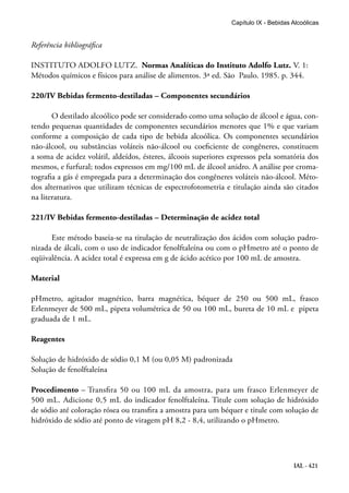 IAL - 421
Capítulo IX - Bebidas Alcoólicas
Referência bibliográfica
INSTITUTO ADOLFO LUTZ. Normas Analíticas do Instituto Adolfo Lutz. V. 1:
Métodos químicos e físicos para análise de alimentos. 3ª ed. São Paulo. 1985. p. 344.
220/IV Bebidas fermento-destiladas – Componentes secundários
O destilado alcoólico pode ser considerado como uma solução de álcool e água, con-
tendo pequenas quantidades de componentes secundários menores que 1% e que variam
conforme a composição de cada tipo de bebida alcoólica. Os componentes secundários
não-álcool, ou substâncias voláteis não-álcool ou coeficiente de congêneres, constituem
a soma de acidez volátil, aldeídos, ésteres, álcoois superiores expressos pela somatória dos
mesmos, e furfural; todos expressos em mg/100 mL de álcool anidro. A análise por croma-
tografia a gás é empregada para a determinação dos congêneres voláteis não-álcool. Méto-
dos alternativos que utilizam técnicas de espectrofotometria e titulação ainda são citados
na literatura.
221/IV Bebidas fermento-destiladas – Determinação de acidez total
Este método baseia-se na titulação de neutralização dos ácidos com solução padro-
nizada de álcali, com o uso de indicador fenolftaleína ou com o pHmetro até o ponto de
eqüivalência. A acidez total é expressa em g de ácido acético por 100 mL de amostra.
Material
pHmetro, agitador magnético, barra magnética, béquer de 250 ou 500 mL, frasco
Erlenmeyer de 500 mL, pipeta volumétrica de 50 ou 100 mL, bureta de 10 mL e pipeta
graduada de 1 mL.
Reagentes
Solução de hidróxido de sódio 0,1 M (ou 0,05 M) padronizada
Solução de fenolftaleína
Procedimento – Transfira 50 ou 100 mL da amostra, para um frasco Erlenmeyer de
500 mL. Adicione 0,5 mL do indicador fenolftaleína. Titule com solução de hidróxido
de sódio até coloração rósea ou transfira a amostra para um béquer e titule com solução de
hidróxido de sódio até ponto de viragem pH 8,2 - 8,4, utilizando o pHmetro.
 