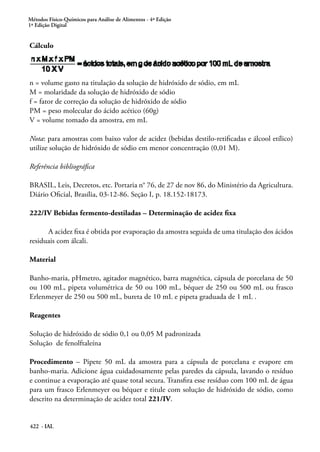 Métodos Físico-Químicos para Análise de Alimentos - 4ª Edição
1ª Edição Digital
422 - IAL
Cálculo
n = volume gasto na titulação da solução de hidróxido de sódio, em mL
M = molaridade da solução de hidróxido de sódio
f = fator de correção da solução de hidróxido de sódio
PM = peso molecular do ácido acético (60g)
V = volume tomado da amostra, em mL
Nota: para amostras com baixo valor de acidez (bebidas destilo-retificadas e álcool etílico)
utilize solução de hidróxido de sódio em menor concentração (0,01 M).
Referência bibliográfica
BRASIL, Leis, Decretos, etc. Portaria n° 76, de 27 de nov 86, do Ministério da Agricultura.
Diário Oficial, Brasília, 03-12-86. Seção I, p. 18.152-18173.
222/IV Bebidas fermento-destiladas – Determinação de acidez fixa
A acidez fixa é obtida por evaporação da amostra seguida de uma titulação dos ácidos
residuais com álcali.
Material
Banho-maria, pHmetro, agitador magnético, barra magnética, cápsula de porcelana de 50
ou 100 mL, pipeta volumétrica de 50 ou 100 mL, béquer de 250 ou 500 mL ou frasco
Erlenmeyer de 250 ou 500 mL, bureta de 10 mL e pipeta graduada de 1 mL .
Reagentes
Solução de hidróxido de sódio 0,1 ou 0,05 M padronizada
Solução de fenolftaleína
Procedimento – Pipete 50 mL da amostra para a cápsula de porcelana e evapore em
banho-maria. Adicione água cuidadosamente pelas paredes da cápsula, lavando o resíduo
e continue a evaporação até quase total secura. Transfira esse resíduo com 100 mL de água
para um frasco Erlenmeyer ou béquer e titule com solução de hidróxido de sódio, como
descrito na determinação de acidez total 221/IV.
 