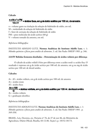 IAL - 423
Capítulo IX - Bebidas Alcoólicas
Cálculo
n = volume gasto na titulação da solução de hidróxido de sódio, em mL
M = molaridade da solução de hidróxido de sódio
f = fator de correção da solução de hidróxido de sódio
PM = peso molecular do ácido acético (60 g)
V = volume tomado da amostra, em mL
Referência bibliográfica
INSTITUTO ADOLFO LUTZ. Normas Analíticas do Instituto Adolfo Lutz. v. 1:
Métodos químicos e físicos para análise de alimentos. 3. ed. São Paulo: IMESP 1985. p. 346.
223/IV Bebidas fermento-destiladas – Determinação de ácidos voláteis por diferença
O cálculo da acidez volátil é feito por diferença entre a acidez total e a acidez fixa. O
resultado é expresso em g de ácido acético por 100 mL de amostra, em g ou mg de ácido
acético por 100 mL de álcool anidro.
Cálculos
At - Af = ácidos voláteis, em g de ácido acético por 100 mL de amostra
At = ácidos totais
Af = ácidos fixos
Av = ácidos voláteis
G = graduação alcoólica
Referências bibliográficas
INSTITUTO ADOLFO LUTZ. Normas Analíticas do Instituto Adolfo Lutz. v. 1:
Métodos químicos e físicos para análise de alimentos. 3. ed. São Paulo: IMESP 1985. p.
349-350.
BRASIL, Leis, Decretos, etc. Portaria nº 76, de 27 de nov 86, do Ministério da
Agricultura. Diário Oficial, Brasília, 03-12-86. Seção l, p. 18152-18173.
 