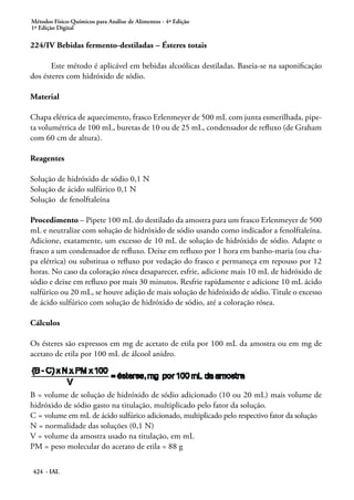 Métodos Físico-Químicos para Análise de Alimentos - 4ª Edição
1ª Edição Digital
424 - IAL
224/IV Bebidas fermento-destiladas – Ésteres totais
Este método é aplicável em bebidas alcoólicas destiladas. Baseia-se na saponificação
dos ésteres com hidróxido de sódio.
Material
Chapa elétrica de aquecimento, frasco Erlenmeyer de 500 mL com junta esmerilhada, pipe-
ta volumétrica de 100 mL, buretas de 10 ou de 25 mL, condensador de refluxo (de Graham
com 60 cm de altura).
Reagentes
Solução de hidróxido de sódio 0,1 N
Solução de ácido sulfúrico 0,1 N
Solução de fenolftaleína
Procedimento – Pipete 100 mL do destilado da amostra para um frasco Erlenmeyer de 500
mL e neutralize com solução de hidróxido de sódio usando como indicador a fenolftaleína.
Adicione, exatamente, um excesso de 10 mL de solução de hidróxido de sódio. Adapte o
frasco a um condensador de refluxo. Deixe em refluxo por 1 hora em banho-maria (ou cha-
pa elétrica) ou substitua o refluxo por vedação do frasco e permaneça em repouso por 12
horas. No caso da coloração rósea desaparecer, esfrie, adicione mais 10 mL de hidróxido de
sódio e deixe em refluxo por mais 30 minutos. Resfrie rapidamente e adicione 10 mL ácido
sulfúrico ou 20 mL, se houve adição de mais solução de hidróxido de sódio. Titule o excesso
de ácido sulfúrico com solução de hidróxido de sódio, até a coloração rósea.
Cálculos
Os ésteres são expressos em mg de acetato de etila por 100 mL da amostra ou em mg de
acetato de etila por 100 mL de álcool anidro.
B = volume de solução de hidróxido de sódio adicionado (10 ou 20 mL) mais volume de
hidróxido de sódio gasto na titulação, multiplicado pelo fator da solução.
C = volume em mL de ácido sulfúrico adicionado, multiplicado pelo respectivo fator da solução
N = normalidade das soluções (0,1 N)
V = volume da amostra usado na titulação, em mL
PM = peso molecular do acetato de etila = 88 g
 