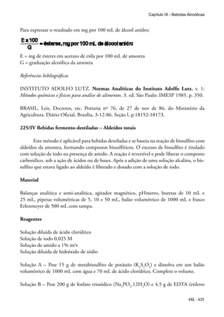 IAL - 425
Capítulo IX - Bebidas Alcoólicas
Para expressar o resultado em mg por 100 mL de álcool anidro:
E = mg de ésteres em acetato de etila por 100 mL de amostra
G = graduação alcoólica da amostra
Referências bibliográficas
INSTITUTO ADOLFO LUTZ. Normas Analíticas do Instituto Adolfo Lutz. v. 1:
Métodos químicos e físicos para análise de alimentos. 3. ed. São Paulo: IMESP 1985. p. 350.
BRASIL, Leis, Decretos, etc. Portaria nº 76, de 27 de nov de 86, do Ministério da
Agricultura. Diário Oficial, Brasília, 3-12-86. Seção l, p.18152-18173.
225/IV Bebidas fermento-destiladas – Aldeídos totais
Este método é aplicável para bebidas destiladas e se baseia na reação de bissulfito com
aldeídos da amostra, formando compostos bissulfíticos. O excesso de bissulfito é titulado
com solução de iodo na presença de amido. A reação é reversível e pode liberar o composto
carbonílico, sob a ação de ácidos ou de bases. Após a adição de uma solução alcalina, o bis-
sulfito que estava ligado ao aldeído é liberado e dosado com a solução de iodo.
Material
Balanças analítica e semi-analítica, agitador magnético, pHmetro, buretas de 10 mL e
25 mL, pipetas volumétricas de 5, 10 e 50 mL, balão volumétrico de 1000 mL e frasco
Erlenmeyer de 500 mL com tampa.
Reagentes
Solução diluída de ácido clorídrico
Solução de iodo 0,025 M
Solução de amido a 1% m/v
Solução diluída de hidróxido de sódio
Solução A – Pese 15 g de metabissulfito de potássio (K2
S2
O5
) e dissolva em um balão
volumétrico de 1000 mL com água e 70 mL de ácido clorídrico. Complete o volume.
Solução B – Pese 200 g de fosfato trissódico (Na3
PO4
.12H2
O) e 4,5 g de EDTA (etileno
 