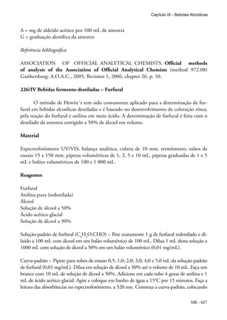 IAL - 427
Capítulo IX - Bebidas Alcoólicas
A = mg de aldeído acético por 100 mL de amostra
G = graduação alcoólica da amostra
Referência bibliográfica
ASSOCIATION OF OFFICIAL ANALYTICAL CHEMISTS. Official methods
of analysis of the Association of Official Analytical Chemists (method 972.08)
Gaithersburg: A.O.A.C., 2005, Revision 1, 2006, chapter 26. p. 10.
226/IV Bebidas fermento-destiladas – Furfural
O método de Hewitt´s tem sido comumente aplicado para a determinação de fur-
fural em bebidas alcoólicas destiladas e é baseado no desenvolvimento de coloração rósea,
pela reação do furfural e anilina em meio ácido. A determinação de furfural é feita com o
destilado da amostra corrigido a 50% de álcool em volume.
Material
Espectrofotômetro UV/VIS, balança analítica, cubeta de 10 mm, termômetro, tubos de
ensaio 15 x 150 mm, pipetas volumétricas de 1, 2, 5 e 10 mL, pipetas graduadas de 1 e 5
mL e balões volumétricos de 100 e 1 000 mL.
Reagentes
Furfural
Anilina pura (redestilada)
Álcool
Solução de álcool a 50%
Ácido acético glacial
Solução de álcool a 90%
Solução-padrão de furfural (C4
H3
O.CHO) – Pese exatamente 1 g de furfural redestilado e di-
luído a 100 mL com álcool em um balão volumétrico de 100 mL. Dilua 1 mL desta solução a
1000 mL com solução de álcool a 50% em um balão volumétrico (0,01 mg/mL).
Curva-padrão – Pipete para tubos de ensaio 0,5; 1,0; 2,0; 3,0; 4,0 e 5,0 mL da solução-padrão
de furfural (0,01 mg/mL). Dilua em solução de álcool a 50% até o volume de 10 mL. Faça um
branco com 10 mL de solução de álcool a 50%. Adicione em cada tubo 4 gotas de anilina e 1
mL de ácido acético glacial. Agite e coloque em banho de água a 15°C por 15 minutos. Faça a
leitura das absorbâncias no espectrofotômetro, a 520 nm. Construa a curva-padrão, colocando
 