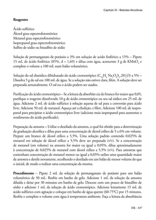 IAL - 437
Capítulo IX - Bebidas Alcoólicas
Reagentes
Ácido sulfúrico
Álcool grau espectrofotométrico
Metanol grau espectrofotométrico
Isopropanol grau espectrofotométrico
Sulfito de sódio ou bissulfito de sódio
Solução de permanganato de potássio a 3% em solução de acido fosfórico a 15% – Pipete
15 mL de ácido fosfórico (85%, d = 1,69) e dilua com água, acrescente 3 g de KMnO4
e
complete o volume a 100 mL num balão volumétrico.
Solução do sal dissódico dihidratado do ácido cromotrópico (C10
H6
Na2
O8
S2
.2H2
O) a 5% –
Dissolva 5 g do sal em 100 mL de água. Se a solução não estiver clara, filtre. A solução deve ser
preparada semanalmente. O sal ou o ácido podem ser usados.
Purificação do ácido cromotrópico – Se a leitura da absorbân cia do branco for maior que 0,05,
purifique o reagente dissolvendo 10 g de ácido cromotrópico ou seu sal sódico em 25 mL de
água. Adicione 2 mL de ácido sulfúrico à solução aquosa de sal para a conversão para ácido
livre. Adicione 50 mL de metanol. Aqueça até a ebulição, e filtre. Adicione 100 mL de isopro-
panol para precipitar o ácido cromotrópico livre (adicione mais isopropanol para aumentar o
rendimento do ácido purificado).
Preparação da amostra – Utilize o destilado da amostra, o qual foi obtido para a determinação
da graduação alcoólica e dilua para uma concentração de álcool etílico de 5 a 6% em volume.
Prepare um branco de álcool etílico a 5,5%. Uma solução padrão contendo 0,025% de
metanol em solução de álcool etílico a 5,5% deve ser preparada (v/v). Se a concentração
de metanol (em volume) na amostra for maior ou igual a 0,05%, dilua aproximadamente
à concentração de 0,025% de metanol com álcool etílico a 5,5% (v/v). Para amostras que
contenham concentração de metanol menor ou igual a 0,05% utilize uma quantidade maior
de amostra e destile novamente, recolhendo o destilado em um balão de menor volume do que
o inicial, de modo a realizar uma concentração da mesma.
Procedimento – Pipete 2 mL da solução de permanganato de potássio para um balão
volumétrico de 50 mL. Resfrie em banho de gelo. Adicione 1 mL da solução da amostra
diluída e deixe por 30 minutos em banho de gelo. Descore com um pouco de bissulfito de
sódio e adicione 1 mL da solução de ácido cromotrópico. Adicione lentamente 15 mL de
ácido sulfúrico com agitação e coloque em banho de água quente (60-75°C) por 15 minutos.
Resfrie e complete o volume com água à temperatura ambiente. Faça a leitura da absorbância
 