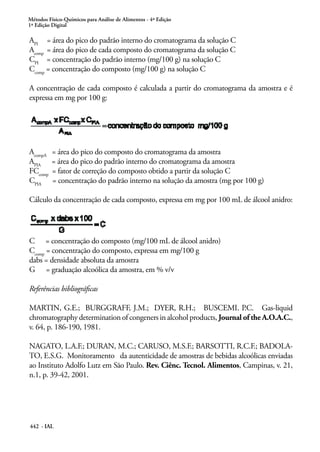 Métodos Físico-Químicos para Análise de Alimentos - 4ª Edição
1ª Edição Digital
442 - IAL
API
= área do pico do padrão interno do cromatograma da solução C
Acomp
= área do pico de cada composto do cromatograma da solução C
CPI
= concentração do padrão interno (mg/100 g) na solução C
Ccomp
= concentração do composto (mg/100 g) na solução C
A concentração de cada composto é calculada a partir do cromatograma da amostra e é
expressa em mg por 100 g:
AcompA
= área do pico do composto do cromatograma da amostra
APIA
= área do pico do padrão interno do cromatograma da amostra
FCcomp
= fator de correção do composto obtido a partir da solução C
CPIA
= concentração do padrão interno na solução da amostra (mg por 100 g)
Cálculo da concentração de cada composto, expressa em mg por 100 mL de álcool anidro:
C = concentração do composto (mg/100 mL de álcool anidro)
Ccomp
= concentração do composto, expressa em mg/100 g
dabs = densidade absoluta da amostra
G = graduação alcoólica da amostra, em % v/v
Referências bibliográficas
MARTIN, G.E.; BURGGRAFF, J.M.; DYER, R.H.; BUSCEMI. P.C. Gas-liquid
chromatography determination of congeners in alcohol products, Journal of the A.O.A.C.,
v. 64, p. 186-190, 1981.
NAGATO, L.A.F.; DURAN, M.C.; CARUSO, M.S.F.; BARSOTTI, R.C.F.; BADOLA-
TO, E.S.G. Monitoramento da autenticidade de amostras de bebidas alcoólicas enviadas
ao Instituto Adolfo Lutz em São Paulo. Rev. Ciênc. Tecnol. Alimentos, Campinas, v. 21,
n.1, p. 39-42, 2001.
 