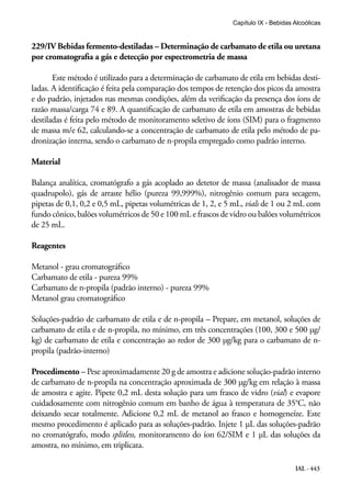 IAL - 443
Capítulo IX - Bebidas Alcoólicas
229/IV Bebidas fermento-destiladas – Determinação de carbamato de etila ou uretana
por cromatografia a gás e detecção por espectrometria de massa
Este método é utilizado para a determinação de carbamato de etila em bebidas desti-
ladas. A identificação é feita pela comparação dos tempos de retenção dos picos da amostra
e do padrão, injetados nas mesmas condições, além da verificação da presença dos íons de
razão massa/carga 74 e 89. A quantificação de carbamato de etila em amostras de bebidas
destiladas é feita pelo método de monitoramento seletivo de íons (SIM) para o fragmento
de massa m/e 62, calculando-se a concentração de carbamato de etila pelo método de pa-
dronização interna, sendo o carbamato de n-propila empregado como padrão interno.
Material
Balança analítica, cromatógrafo a gás acoplado ao detetor de massa (analisador de massa
quadrupolo), gás de arraste hélio (pureza 99,999%), nitrogênio comum para secagem,
pipetas de 0,1, 0,2 e 0,5 mL, pipetas volumétricas de 1, 2, e 5 mL, vials de 1 ou 2 mL com
fundo cônico, balões volumétricos de 50 e 100 mL e frascos de vidro ou balões volumétricos
de 25 mL.
Reagentes
Metanol - grau cromatográfico
Carbamato de etila - pureza 99%
Carbamato de n-propila (padrão interno) - pureza 99%
Metanol grau cromatográfico
Soluções-padrão de carbamato de etila e de n-propila – Prepare, em metanol, soluções de
carbamato de etila e de n-propila, no mínimo, em três concentrações (100, 300 e 500 µg/
kg) de carbamato de etila e concentração ao redor de 300 µg/kg para o carbamato de n-
propila (padrão-interno)
Procedimento – Pese aproximadamente 20 g de amostra e adicione solução-padrão interno
de carbamato de n-propila na concentração aproximada de 300 µg/kg em relação à massa
de amostra e agite. Pipete 0,2 mL desta solução para um frasco de vidro (vial) e evapore
cuidadosamente com nitrogênio comum em banho de água à temperatura de 35°C, não
deixando secar totalmente. Adicione 0,2 mL de metanol ao frasco e homogeneíze. Este
mesmo procedimento é aplicado para as soluções-padrão. Injete 1 μL das soluções-padrão
no cromatógrafo, modo splitless, monitoramento do íon 62/SIM e 1 μL das soluções da
amostra, no mínimo, em triplicata.
 