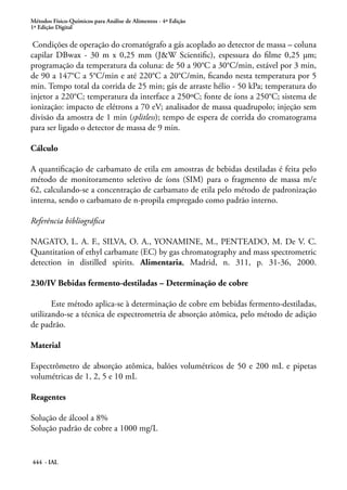 Métodos Físico-Químicos para Análise de Alimentos - 4ª Edição
1ª Edição Digital
444 - IAL
Condições de operação do cromatógrafo a gás acoplado ao detector de massa – coluna
capilar DBwax - 30 m x 0,25 mm (J&W Scientific), espessura do filme 0,25 μm;
programação da temperatura da coluna: de 50 a 90°C a 30°C/min, estável por 3 min,
de 90 a 147°C a 5°C/min e até 220°C a 20°C/min, ficando nesta temperatura por 5
min. Tempo total da corrida de 25 min; gás de arraste hélio - 50 kPa; temperatura do
injetor a 220°C; temperatura da interface a 250ºC; fonte de íons a 250°C; sistema de
ionização: impacto de elétrons a 70 eV; analisador de massa quadrupolo; injeção sem
divisão da amostra de 1 min (splitless); tempo de espera de corrida do cromatograma
para ser ligado o detector de massa de 9 min.
Cálculo
A quantificação de carbamato de etila em amostras de bebidas destiladas é feita pelo
método de monitoramento seletivo de íons (SIM) para o fragmento de massa m/e
62, calculando-se a concentração de carbamato de etila pelo método de padronização
interna, sendo o carbamato de n-propila empregado como padrão interno.
Referência bibliográfica
NAGATO, L. A. F., SILVA, O. A., YONAMINE, M., PENTEADO, M. De V. C.
Quantitation of ethyl carbamate (EC) by gas chromatography and mass spectrometric
detection in distilled spirits. Alimentaria, Madrid, n. 311, p. 31-36, 2000.
230/IV Bebidas fermento-destiladas – Determinação de cobre
Este método aplica-se à determinação de cobre em bebidas fermento-destiladas,
utilizando-se a técnica de espectrometria de absorção atômica, pelo método de adição
de padrão.
Material
Espectrômetro de absorção atômica, balões volumétricos de 50 e 200 mL e pipetas
volumétricas de 1, 2, 5 e 10 mL
Reagentes
Solução de álcool a 8%
Solução padrão de cobre a 1000 mg/L
 
