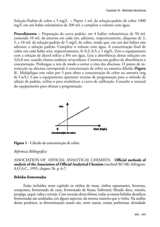 IAL - 445
Capítulo IX - Bebidas Alcoólicas
Solução-Padrão de cobre a 5 mg/L – Pipete 1 mL da solução-padrão de cobre 1000
mg/L em um balão volumétrico de 200 mL e complete o volume com água.
Procedimento – Preparação da curva padrão: em 4 balões volumétricos de 50 mL
contendo 10 mL da amostra em cada um, adicione, respectivamente, alíquotas de 2,
5, e 10 mL da solução-padrão de 5 mg/L de cobre, sendo que, em um dos balões não
adicione a solução padrão. Complete o volume com água. A concentração final de
cobre em cada balão será, respectivamente, 0; 0,2; 0,5; e 1 mg/L. Zere o equipamento
com a solução de álcool etílico a 8% em água. Leia a absorbância destas soluções em
324,8 nm, usando chama oxidante ar/acetileno. Construa um gráfico de absorbância x
concentração. Prolongue a reta de modo a cortar o eixo das abscissas. O ponto de in-
tersecção na abscissa corresponde à concentração de cobre na amostra diluída (Figura
1). Multiplique este valor por 5 para obter a concentração de cobre na amostra (mg
de Cu/L). Caso o equipamento apresente recurso de programação para o método de
adição de padrão, utilize-o para estabelecer a curva de calibração. Consulte o manual
do equipamento para efetuar a programação.
Figura 1 - Cálculo da concentração de cobre.
Referência Bibliográfica
ASSOCIATION OF OFFICIAL ANALYTICAL CHEMISTS. Official methods of
analysis of the Association of Official Analytical Chemists (method 967.08) Arlington:
A.O.A.C., 1995, chapter 26. p. 6-7.
Bebidas fermentadas
Estão incluídos neste capítulo os vinhos de mesa, vinhos espumantes, licorosos,
compostos, fermentado de cana, fermentado de frutas, hidromel, filtrado doce, mistela,
jeropiga, saquê, sidra e cerveja. Com exceção desta última, todas as outras bebidas alcoólicas
fermentadas são analisadas, em alguns aspectos, da mesma maneira que o vinho. Na análise
destes produtos, as determinações usuais são, entre outras, exame preliminar, densidade
 