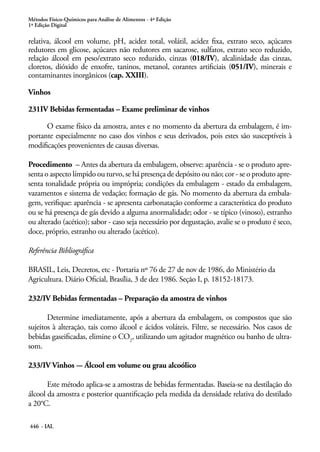 Métodos Físico-Químicos para Análise de Alimentos - 4ª Edição
1ª Edição Digital
446 - IAL
relativa, álcool em volume, pH, acidez total, volátil, acidez fixa, extrato seco, açúcares
redutores em glicose, açúcares não redutores em sacarose, sulfatos, extrato seco reduzido,
relação álcool em peso/extrato seco reduzido, cinzas (018/IV), alcalinidade das cinzas,
cloretos, dióxido de enxofre, taninos, metanol, corantes artificiais (051/IV), minerais e
contaminantes inorgânicos (cap. XXIII).
Vinhos
231IV Bebidas fermentadas – Exame preliminar de vinhos
O exame físico da amostra, antes e no momento da abertura da embalagem, é im-
portante especialmente no caso dos vinhos e seus derivados, pois estes são susceptíveis à
modificações provenientes de causas diversas.
Procedimento – Antes da abertura da embalagem, observe: aparência - se o produto apre-
senta o aspecto límpido ou turvo, se há presença de depósito ou não; cor - se o produto apre-
senta tonalidade própria ou imprópria; condições da embalagem - estado da embalagem,
vazamentos e sistema de vedação; formação de gás. No momento da abertura da embala-
gem, verifique: aparência - se apresenta carbonatação conforme a característica do produto
ou se há presença de gás devido a alguma anormalidade; odor - se típico (vinoso), estranho
ou alterado (acético); sabor - caso seja necessário por degustação, avalie se o produto é seco,
doce, próprio, estranho ou alterado (acético).
Referência Bibliográfica
BRASIL, Leis, Decretos, etc - Portaria nº 76 de 27 de nov de 1986, do Ministério da
Agricultura. Diário Oficial, Brasília, 3 de dez 1986. Seção I, p. 18152-18173.
232/IV Bebidas fermentadas – Preparação da amostra de vinhos
Determine imediatamente, após a abertura da embalagem, os compostos que são
sujeitos à alteração, tais como álcool e ácidos voláteis. Filtre, se necessário. Nos casos de
bebidas gaseificadas, elimine o CO2
, utilizando um agitador magnético ou banho de ultra-
som.
233/IV Vinhos -– Álcool em volume ou grau alcoólico
Este método aplica-se a amostras de bebidas fermentadas. Baseia-se na destilação do
álcool da amostra e posterior quantificação pela medida da densidade relativa do destilado
a 20°C.
 