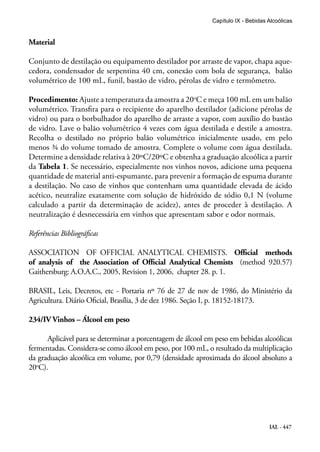 IAL - 447
Capítulo IX - Bebidas Alcoólicas
Material
Conjunto de destilação ou equipamento destilador por arraste de vapor, chapa aque-
cedora, condensador de serpentina 40 cm, conexão com bola de segurança, balão
volumétrico de 100 mL, funil, bastão de vidro, pérolas de vidro e termômetro.
Procedimento: Ajuste a temperatura da amostra a 20o
C e meça 100 mL em um balão
volumétrico. Transfira para o recipiente do aparelho destilador (adicione pérolas de
vidro) ou para o borbulhador do aparelho de arraste a vapor, com auxílio do bastão
de vidro. Lave o balão volumétrico 4 vezes com água destilada e destile a amostra.
Recolha o destilado no próprio balão volumétrico inicialmente usado, em pelo
menos ¾ do volume tomado de amostra. Complete o volume com água destilada.
Determine a densidade relativa à 20ºC/20ºC e obtenha a graduação alcoólica a partir
da Tabela 1. Se necessário, especialmente nos vinhos novos, adicione uma pequena
quantidade de material anti-espumante, para prevenir a formação de espuma durante
a destilação. No caso de vinhos que contenham uma quantidade elevada de ácido
acético, neutralize exatamente com solução de hidróxido de sódio 0,1 N (volume
calculado a partir da determinação de acidez), antes de proceder à destilação. A
neutralização é desnecessária em vinhos que apresentam sabor e odor normais.
Referências Bibliográficas
ASSOCIATION OF OFFICIAL ANALYTICAL CHEMISTS. Official methods
of analysis of the Association of Official Analytical Chemists (method 920.57)
Gaithersburg: A.O.A.C., 2005, Revision 1, 2006, chapter 28. p. 1.
BRASIL, Leis, Decretos, etc - Portaria nº 76 de 27 de nov de 1986, do Ministério da
Agricultura. Diário Oficial, Brasília, 3 de dez 1986. Seção I, p. 18152-18173.
234/IV Vinhos – Álcool em peso
Aplicável para se determinar a porcentagem de álcool em peso em bebidas alcoólicas
fermentadas. Considera-se como álcool em peso, por 100 mL, o resultado da multiplicação
da graduação alcoólica em volume, por 0,79 (densidade aproximada do álcool absoluto a
20o
C).
 