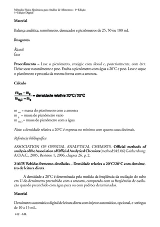 Métodos Físico-Químicos para Análise de Alimentos - 4ª Edição
1ª Edição Digital
412 - IAL
Material
Balança analítica, termômetro, dessecador e picnômetros de 25, 50 ou 100 mL
Reagentes
Álcool
Éter
Procedimento – Lave o picnômetro, enxágüe com álcool e, posteriormente, com éter.
Deixe secar naturalmente e pese. Encha o picnômetro com água a 20°C e pese. Lave e seque
o picnômetro e proceda da mesma forma com a amostra.
Cálculo
m am
= massa do picnômetro com a amostra
m p
= massa do picnômetro vazio
m H O
= massa do picnômetro com a água
Nota: a densidade relativa a 20°C é expressa no mínimo com quatro casas decimais.
Referência bibliográfica
ASSOCIATION OF OFFICIAL ANALYTICAL CHEMISTS. Official methods of
analysisoftheAssociationofOfficialAnalyticalChemists(method945.06)Gaithersburg:
A.O.A.C., 2005, Revision 1, 2006, chapter 26. p. 2.
216/IV Bebidas fermento-destiladas – Densidade relativa a 20°C/20°C com densíme-
tro de leitura direta
A densidade a 20°C é determinada pela medida da freqüência da oscilação do tubo
em U do densímetro preenchido com a amostra, comparada com as freqüências de oscila-
ção quando preenchido com água pura ou com padrões determinados.
Material
Densímetroautomáticodigitaldeleituradiretacominjetorautomático,opcional,e seringas
de 10 a 15 mL.
2
 