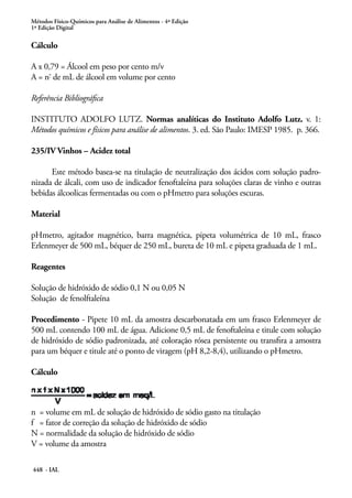 Métodos Físico-Químicos para Análise de Alimentos - 4ª Edição
1ª Edição Digital
448 - IAL
Cálculo
A x 0,79 = Álcool em peso por cento m/v
A = nº
de mL de álcool em volume por cento
Referência Bibliográfica
INSTITUTO ADOLFO LUTZ. Normas analíticas do Instituto Adolfo Lutz. v. 1:
Métodos químicos e físicos para análise de alimentos. 3. ed. São Paulo: IMESP 1985. p. 366.
235/IV Vinhos – Acidez total
Este método basea-se na titulação de neutralização dos ácidos com solução padro-
nizada de álcali, com uso de indicador fenoftaleína para soluções claras de vinho e outras
bebidas álcoolicas fermentadas ou com o pHmetro para soluções escuras.
Material
pHmetro, agitador magnético, barra magnética, pipeta volumétrica de 10 mL, frasco
Erlenmeyer de 500 mL, béquer de 250 mL, bureta de 10 mL e pipeta graduada de 1 mL.
Reagentes
Solução de hidróxido de sódio 0,1 N ou 0,05 N
Solução de fenolftaleína
Procedimento - Pipete 10 mL da amostra descarbonatada em um frasco Erlenmeyer de
500 mL contendo 100 mL de água. Adicione 0,5 mL de fenoftaleína e titule com solução
de hidróxido de sódio padronizada, até coloração rósea persistente ou transfira a amostra
para um béquer e titule até o ponto de viragem (pH 8,2-8,4), utilizando o pHmetro.
Cálculo
n = volume em mL de solução de hidróxido de sódio gasto na titulação
f = fator de correção da solução de hidróxido de sódio
N = normalidade da solução de hidróxido de sódio
V = volume da amostra
 