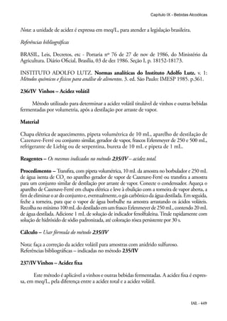 IAL - 449
Capítulo IX - Bebidas Alcoólicas
Nota: a unidade de acidez é expressa em meq/L, para atender a legislação brasileira.
Referências bibliográficas
BRASIL, Leis, Decretos, etc - Portaria nº 76 de 27 de nov de 1986, do Ministério da
Agricultura. Diário Oficial, Brasília, 03 de dez 1986. Seção I, p. 18152-18173.
INSTITUTO ADOLFO LUTZ. Normas analíticas do Instituto Adolfo Lutz. v. 1:
Métodos químicos e físicos para análise de alimentos. 3. ed. São Paulo: IMESP 1985. p.361.
236/IV Vinhos – Acidez volátil
Método utilizado para determinar a acidez volátil titulável de vinhos e outras bebidas
fermentadas por volumetria, após a destilação por arraste de vapor.
Material
Chapa elétrica de aquecimento, pipeta volumétrica de 10 mL, aparelho de destilação de
Cazenave-Ferré ou conjunto similar, gerador de vapor, frascos Erlenmeyer de 250 e 500 mL,
refrigerante de Liebig ou de serpentina, bureta de 10 mL e pipeta de 1 mL.
Reagentes – Os mesmos indicados no método 235/IV – acidez total.
Procedimento – Transfira, com pipeta volumétrica, 10 mL da amostra no borbulador e 250 mL
de água isenta de CO2
no aparelho gerador de vapor de Cazenave-Ferré ou transfira a amostra
para um conjunto similar de destilação por arraste de vapor. Conecte o condensador. Aqueça o
aparelho de Cazenave-Ferré em chapa elétrica e leve à ebulição com a torneira de vapor aberta, a
fimdeeliminaroardoconjuntoe,eventualmente,ogáscarbônicodaáguadestilada.Emseguida,
feche a torneira, para que o vapor de água borbulhe na amostra arrastando os ácidos voláteis.
Recolhanomínimo100mLdodestiladoemumfrascoErlenmeyerde250mL,contendo20mL
de água destilada. Adicione 1 mL de solução de indicador fenolftaleína. Titule rapidamente com
solução de hidróxido de sódio padronizada, até coloração rósea persistente por 30 s.
Cálculo – Usar fórmula do método 235/IV
Nota: faça a correção da acidez volátil para amostras com anidrido sulfuroso.
Referências bibliográficas – indicadas no método 235/IV
237/IV Vinhos – Acidez fixa
Este método é aplicável a vinhos e outras bebidas fermentadas. A acidez fixa é expres-
sa, em meq/L, pela diferença entre a acidez total e a acidez volátil.
 