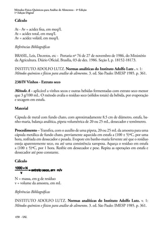 Métodos Físico-Químicos para Análise de Alimentos - 4ª Edição
1ª Edição Digital
450 - IAL
Cálculo
At - Av = acidez fixa, em meq/L
At = acidez total, em meq/L
Av = acidez volátil, em meq/L
Referências Bibliográficas
BRASIL, Leis, Decretos, etc - Portaria nº 76 de 27 de novembro de 1986, do Ministério
da Agricultura. Diário Oficial, Brasília, 03 de dez. 1986. Seção I, p. 18152-18173.
INSTITUTO ADOLFO LUTZ. Normas analíticas do Instituto Adolfo Lutz . v. 1:
Métodos químicos e físicos para análise de alimentos. 3. ed. São Paulo: IMESP 1985. p. 361.
238/IV Vinhos - Extrato seco
Método A - aplicável a vinhos secos e outras bebidas fermentadas com extrato seco menor
que 3 g/100 mL. O método avalia o resíduo seco (sólidos totais) da bebida, por evaporação
e secagem em estufa.
Material
Cápsula de metal com fundo chato, com aproximadamente 8,5 cm de diâmetro, estufa, ba-
nho-maria, balança analítica, pipeta volumétrica de 20 ou 25 mL, dessecador e temômetro.
Procedimento –Transfira, com o auxílio de uma pipeta, 20 ou 25 mL da amostra para uma
cápsula metálica de fundo chato, previamente aquecida em estufa a (100 ± 5)ºC, por uma
hora, resfriada em dessecador e pesada. Evapore em banho-maria fervente até que o resíduo
esteja aparentemente seco, ou até uma consistência xaroposa. Aqueça o resíduo em estufa
a (100 ± 5)ºC, por 1 hora. Resfrie em dessecador e pese. Repita as operações em estufa e
dessecador até peso constante.
Cálculo
N = massa, em g de resíduo
v = volume da amostra, em mL
Referências Bibliográficas
INSTITUTO ADOLFO LUTZ. Normas analíticas do Instituto Adolfo Lutz. v. 1:
Métodos químicos e físicos para análise de alimentos. 3. ed. São Paulo: IMESP 1985. p. 361.
 
