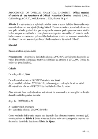 IAL - 451
Capítulo IX - Bebidas Alcoólicas
ASSOCIATION OF OFFICIAL ANALYTICAL CHEMISTS. Official methods
of analysis of the Association of Official Analytical Chemists (method 920.62)
Gaithersburg: A.O.A.C., 2005, Revision 1, 2006, chapter 28. p. 4.
Método B – este método é aplicável a vinhos doces e outras bebidas fermentadas cujo
conteúdo de extrato seco seja de (3 - 6)g/100 mL. Em amostras doces, o resultado de extrato
seco pelo método gravimétrico, por secagem da amostra, pode apresentar erros, devido
à alta temperatura utilizada e conseqüentemente queima do resíduo. O método avalia
indiretamente o extrato seco pela medida da densidade relativa da amostra e do destilado
alcoólico. O extrato seco total por litro é obtido mediante a fórmula de Tabarié.
Material
Balança analítica e picnômetro
Procedimento – determine a densidade relativa a 20°C/20ºC diretamente da amostra de
vinho. Determine a densidade relativa do destilado da amostra a 20°C/20°C (obtida na
análise do grau alcoólico).
Cálculo
De = dvc - dd + 1,0000
De = densidade relativa a 20°C/20°C do vinho sem álcool
dvc = densidade relativa a 20°C/20ºC do vinho corrigida em função da acidez volátil
dd = densidade relativa a 20°C/20ºC do destilado alcoólico do vinho
Nota: antes de fazer o cálculo acima, a densidade da amostra deve ser corrigida em função
da acidez volátil segundo a fórmula:
dvc= dv - (0,0000086 x A)
A = acidez volátil, em meq/L
dv = densidade relativa a 20/20ºC do vinho
Como resultado de De (até a terceira casa decimal), faça a leitura do extrato seco total (g/L)
correspondente na Tabela 5. Some a este resultado o valor que corresponde à quarta casa
decimal da densidade, descrito na Tabela de Ajuste.
 