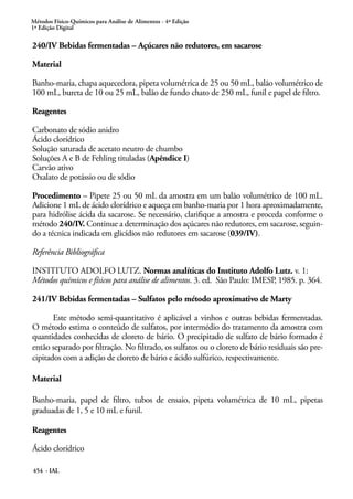 Métodos Físico-Químicos para Análise de Alimentos - 4ª Edição
1ª Edição Digital
454 - IAL
240/IV Bebidas fermentadas – Açúcares não redutores, em sacarose
Material
Banho-maria, chapa aquecedora, pipeta volumétrica de 25 ou 50 mL, balão volumétrico de
100 mL, bureta de 10 ou 25 mL, balão de fundo chato de 250 mL, funil e papel de filtro.
Reagentes
Carbonato de sódio anidro
Ácido clorídrico
Solução saturada de acetato neutro de chumbo
Soluções A e B de Fehling tituladas (Apêndice I)
Carvão ativo
Oxalato de potássio ou de sódio
Procedimento – Pipete 25 ou 50 mL da amostra em um balão volumétrico de 100 mL.
Adicione 1 mL de ácido clorídrico e aqueça em banho-maria por 1 hora aproximadamente,
para hidrólise ácida da sacarose. Se necessário, clarifique a amostra e proceda conforme o
método 240/IV. Continue a determinação dos açúcares não redutores, em sacarose, seguin-
do a técnica indicada em glicídios não redutores em sacarose (039/IV).
Referência Bibliográfica
INSTITUTO ADOLFO LUTZ. Normas analíticas do Instituto Adolfo Lutz. v. 1:
Métodos químicos e físicos para análise de alimentos. 3. ed. São Paulo: IMESP, 1985. p. 364.
241/IV Bebidas fermentadas – Sulfatos pelo método aproximativo de Marty
Este método semi-quantitativo é aplicável a vinhos e outras bebidas fermentadas.
O método estima o conteúdo de sulfatos, por intermédio do tratamento da amostra com
quantidades conhecidas de cloreto de bário. O precipitado de sulfato de bário formado é
então separado por filtração. No filtrado, os sulfatos ou o cloreto de bário residuais são pre-
cipitados com a adição de cloreto de bário e ácido sulfúrico, respectivamente.
Material
Banho-maria, papel de filtro, tubos de ensaio, pipeta volumétrica de 10 mL, pipetas
graduadas de 1, 5 e 10 mL e funil.
Reagentes
Ácido clorídrico
 