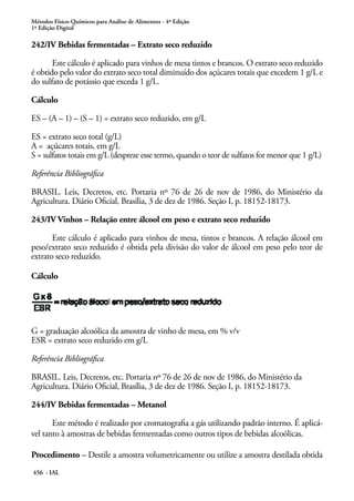 Métodos Físico-Químicos para Análise de Alimentos - 4ª Edição
1ª Edição Digital
456 - IAL
242/IV Bebidas fermentadas – Extrato seco reduzido
Este cálculo é aplicado para vinhos de mesa tintos e brancos. O extrato seco reduzido
é obtido pelo valor do extrato seco total diminuído dos açúcares totais que excedem 1 g/L e
do sulfato de potássio que exceda 1 g/L.
Cálculo
ES – (A – 1) – (S – 1) = extrato seco reduzido, em g/L
ES = extrato seco total (g/L)
A = açúcares totais, em g/L
S = sulfatos totais em g/L (despreze esse termo, quando o teor de sulfatos for menor que 1 g/L)
Referência Bibliográfica
BRASIL. Leis, Decretos, etc. Portaria nº 76 de 26 de nov de 1986, do Ministério da
Agricultura. Diário Oficial, Brasília, 3 de dez de 1986. Seção I, p. 18152-18173.
243/IV Vinhos – Relação entre álcool em peso e extrato seco reduzido
Este cálculo é aplicado para vinhos de mesa, tintos e brancos. A relação álcool em
peso/extrato seco reduzido é obtida pela divisão do valor de álcool em peso pelo teor de
extrato seco reduzido.
Cálculo
G = graduação alcoólica da amostra de vinho de mesa, em % v/v
ESR = extrato seco reduzido em g/L
Referência Bibliográfica
BRASIL. Leis, Decretos, etc. Portaria nº 76 de 26 de nov de 1986, do Ministério da
Agricultura. Diário Oficial, Brasília, 3 de dez de 1986. Seção I, p. 18152-18173.
244/IV Bebidas fermentadas – Metanol
Este método é realizado por cromatografia a gás utilizando padrão interno. É aplicá-
vel tanto à amostras de bebidas fermentadas como outros tipos de bebidas alcoólicas.
Procedimento – Destile a amostra volumetricamente ou utilize a amostra destilada obtida
 