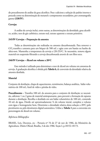 IAL - 457
Capítulo IX - Bebidas Alcoólicas
do procedimento de análise de grau alcoólico. Pese e adicione a solução de padrão interno e
proceda como na determinação de metanol e componentes secundários, por cromatografia
gasosa (228/IV).
Cervejas
A análise de cerveja inclui, entre outras, as determinações da densidade, grau alcoóli-
co, acidez, teor de gás carbônico, extrato real, extrato aparente e extrato primitivo.
245/IV Cervejas – Preparação da amostra
Todas as determinações são realizadas na amostra descarbonatada. Para remover o
CO2
transfira a amostra para um béquer de 500 mL e agite com um bastão ou banho de
ultra-som. Mantenha a temperatura da cerveja a (20-25)ºC. Se necessário, remova algum
material em suspensão filtrando a cerveja descarbonatda através de um filtro seco.
246/IV Cervejas – Álcool em volume a 20ºC
Este método é utilizado para determinar o teor de álcool em volume em amostras de
cerveja. A graduação alcoólica é obtida pela Tabela 6, de conversão da densidade relativa da
amostra destilada.
Material
Conjunto de destilação, chapa de aquecimento, termômetro, balança analítica, balão volu-
métrico de 100 mL, funil de vidro e pérolas de vidro.
Procedimento – Transfira 100 mL da amostra para o conjunto de destilação; se necessá-
rio, adicione 1 ou 2 gotas de material antiespumante, para prevenir a formação de espuma
durante a destilação. Recolha o destilado em um balão volumétrico de 100 mL, contendo
10 mL de água. Destile até aproximadamente ¾ do volume inicial, complete o volume
com água e homogeneíze bem. Determine a densidade relativa desta solução a 20ºC pelo
picnômetro ou pelo densímetro digital automático. Utilize a Tabela 1 para a conversão em
porcentagem de álcool em volume.
Referência Bibliográfica
BRASIL, Leis, Decretos, etc - Portaria nº 76 de 27 de nov de 1986, do Ministério da
Agricultura. Diário Oficial, Brasília, 3 de dez 1986. Seção I, p.18152-18173.
 