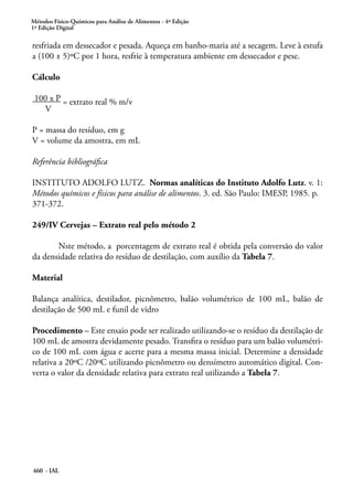 Métodos Físico-Químicos para Análise de Alimentos - 4ª Edição
1ª Edição Digital
460 - IAL
resfriada em dessecador e pesada. Aqueça em banho-maria até a secagem. Leve à estufa
a (100 ± 5)ºC por 1 hora, resfrie à temperatura ambiente em dessecador e pese.
Cálculo
100 x P = extrato real % m/v
V
P = massa do resíduo, em g
V = volume da amostra, em mL
Referência bibliográfica
INSTITUTO ADOLFO LUTZ. Normas analíticas do Instituto Adolfo Lutz. v. 1:
Métodos químicos e físicos para análise de alimentos. 3. ed. São Paulo: IMESP, 1985. p.
371-372.
249/IV Cervejas – Extrato real pelo método 2
	 Nste método, a porcentagem de extrato real é obtida pela conversão do valor
da densidade relativa do resíduo de destilação, com auxílio da Tabela 7.
Material
Balança analítica, destilador, picnômetro, balão volumétrico de 100 mL, balão de
destilação de 500 mL e funil de vidro
Procedimento – Este ensaio pode ser realizado utilizando-se o resíduo da destilação de
100 mL de amostra devidamente pesado. Transfira o resíduo para um balão volumétri-
co de 100 mL com água e acerte para a mesma massa inicial. Determine a densidade
relativa a 20ºC /20ºC utilizando picnômetro ou densímetro automático digital. Con-
verta o valor da densidade relativa para extrato real utilizando a Tabela 7.
 