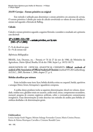Métodos Físico-Químicos para Análise de Alimentos - 4ª Edição
1ª Edição Digital
464 - IAL
251/IV Cervejas – Extrato primitivo ou original
Este método é utilizado para determinar o extrato primitivo em amostras de cerveja.
O extrato primitivo é obtido por meio de cálculo envolvendo os valores de teor alcoólico e
extrato real segundo a fórmula de Balling.
Cálculo
Calcule o extrato primitivo segundo a seguinte fórmula e considere o resultado até a primeira
casa decimal:
P =% de álcool em peso
Er =% de extrato real
Referências Bibliográficas
BRASIL, Leis, Decretos, etc. - Portaria nº 76 de 27 de nov de 1986, do Ministério da
Agricultura. Diário Oficial, Brasília, 03 de dez 1986. Seção I, p. 18152-18173.
ASSOCIATION OF OFFICIAL ANALYTICAL CHEMISTS. Official methods of
analysisoftheAssociationofOfficialAnalyticalChemists(method935.20)Gaithersburg:
A.O.A.C., 2005, Revision 1, 2006, chapter 27. p. 4.
Bebidas alcoólicas por mistura
Estão incluídos neste ítem: licor, bebida alcóolica mista ou coquetel, batida, aperitivos
e amargos (bitter, fernet, ferroquina) e aguardente composta.
A análise destes produtos inclui as seguintes determinações: álcool em volume, densi-
dade, resíduo seco, glicídios totais em sacarose, acidez total, cinzas, componentes secundáros,
metanol, pesquisa de corantes orgânicos artificiais, cobre e eventualmente contaminantes
inorgânicos. Essas determinações já estão descritas nos métodos de análise para bebidas al-
cóolicas destiladas e de determinações gerais.
Colaboradores
Letícia Araújo Farah Nagato; Miriam Solange Fernandes Caruso; Maria Cristina Duran;
Maria de Fátima Henriques Carvalho e Cristiane Bonaldi Cano
 