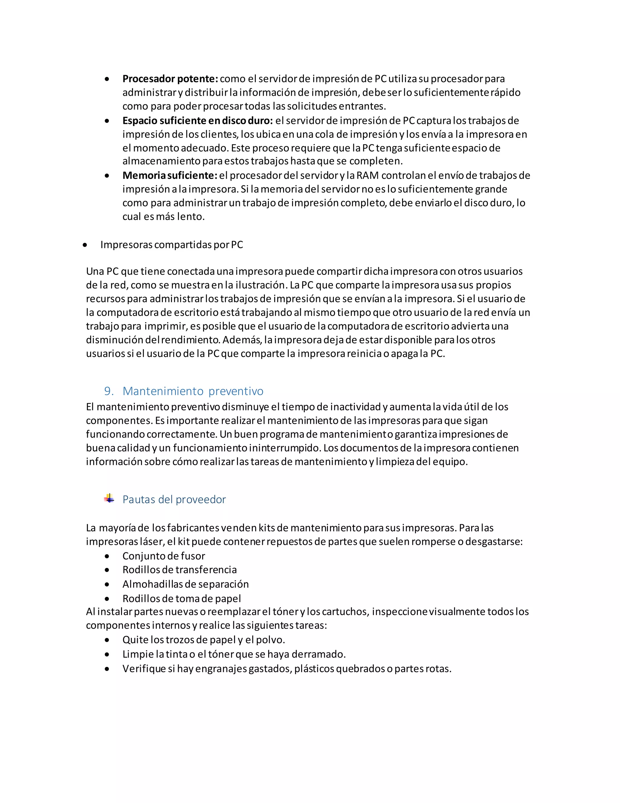  Procesador potente:como el servidorde impresiónde PCutilizasuprocesadorpara
administrarydistribuirlainformaciónde impresión,debeserlosuficientementerápido
como para poderprocesartodas lassolicitudesentrantes.
 Espacio suficiente endiscoduro: el servidorde impresiónde PCcapturalostrabajosde
impresiónde losclientes,losubicaenunacola de impresiónylosenvíaa la impresoraen
el momentoadecuado.Este procesorequiere que laPCtengasuficienteespaciode
almacenamientoparaestostrabajoshastaque se completen.
 Memoriasuficiente:el procesadordel servidorylaRAM controlanel envíode trabajosde
impresiónalaimpresora.Si lamemoriadel servidornoeslosuficientemente grande
como para administraruntrabajode impresióncompleto,debe enviarloel discoduro,lo
cual esmás lento.
 ImpresorascompartidasporPC
Una PC que tiene conectadaunaimpresorapuede compartirdichaimpresoraconotrosusuarios
de la red,como se muestraenla ilustración.LaPC que comparte laimpresorausasus propios
recursospara administrarlostrabajosde impresiónque se envíanala impresora.Si el usuariode
la computadorade escritorioestátrabajandoal mismotiempoque otrousuariode laredenvía un
trabajopara imprimir,esposible que el usuariode lacomputadorade escritorioadviertauna
disminucióndelrendimiento.Además,laimpresoradejade estardisponible paralosotros
usuariossi el usuariode la PCque comparte la impresorareiniciaoapagala PC.
9. Mantenimiento preventivo
El mantenimientopreventivodisminuye el tiempode inactividadyaumentalavidaútil de los
componentes.Esimportante realizarel mantenimientode lasimpresorasparaque sigan
funcionandocorrectamente.Unbuenprogramade mantenimientogarantizaimpresionesde
buenacalidadyun funcionamientoininterrumpido.Losdocumentosde laimpresoracontienen
informaciónsobre cómorealizarlastareasde mantenimientoylimpiezadel equipo.
Pautas del proveedor
La mayoríade losfabricantesvendenkitsde mantenimientoparasusimpresoras.Paralas
impresorasláser,el kitpuede contenerrepuestosde partesque suelenromperse odesgastarse:
 Conjuntode fusor
 Rodillosde transferencia
 Almohadillasde separación
 Rodillosde tomade papel
Al instalarpartesnuevasoreemplazarel tóneryloscartuchos, inspeccionevisualmente todoslos
componentesinternosyrealice lassiguientestareas:
 Quite lostrozosde papel y el polvo.
 Limpie latintao el tónerque se haya derramado.
 Verifique si hayengranajesgastados,plásticosquebradosopartesrotas.
 