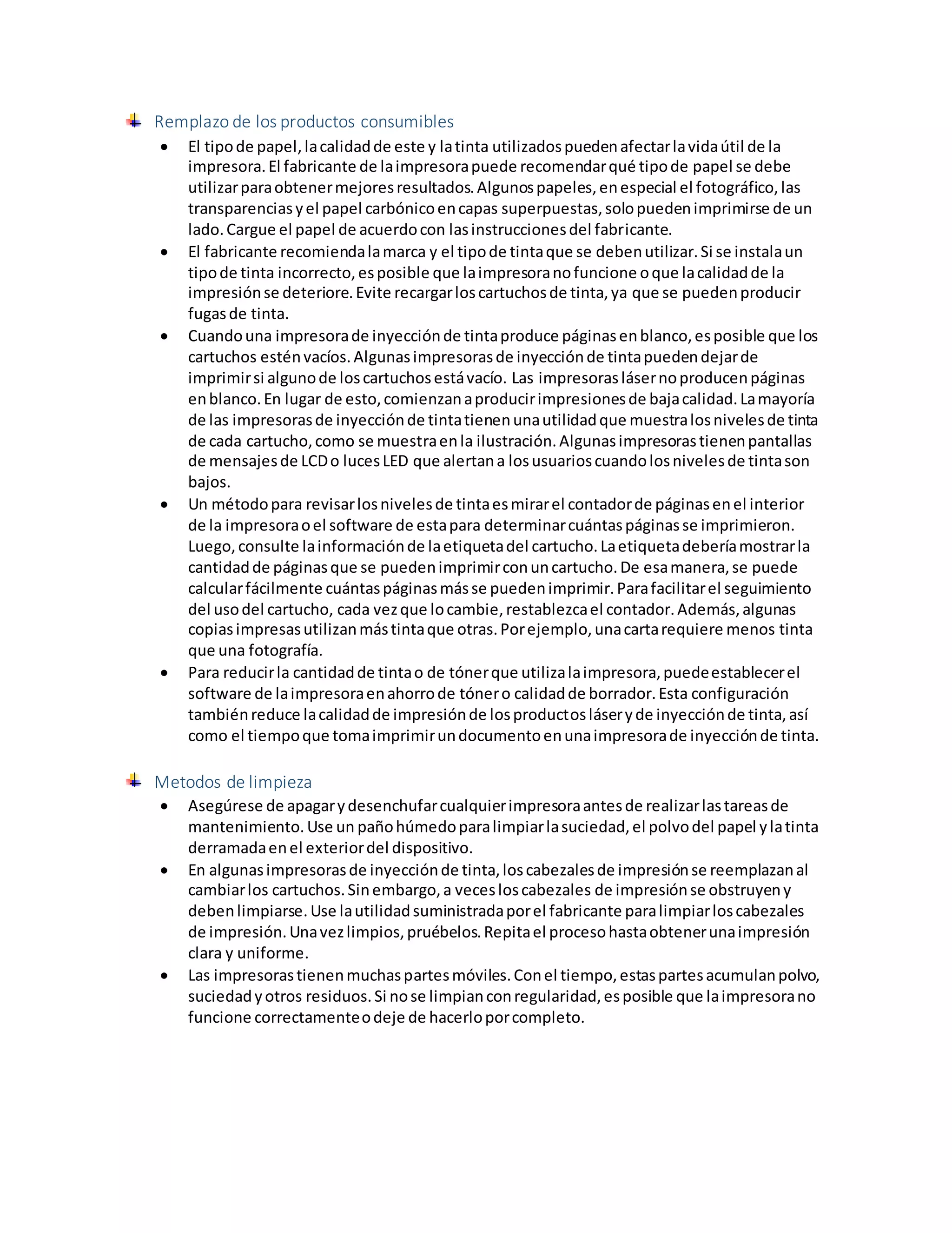 Remplazo de los productos consumibles
 El tipode papel,lacalidadde este y latinta utilizadospuedenafectarlavidaútil de la
impresora.El fabricante de laimpresorapuede recomendarqué tipode papel se debe
utilizarparaobtenermejoresresultados.Algunospapeles,enespecial el fotográfico,las
transparenciasyel papel carbónicoencapas superpuestas,solopuedenimprimirse de un
lado.Cargue el papel de acuerdocon lasinstruccionesdel fabricante.
 El fabricante recomiendalamarca y el tipode tintaque se debenutilizar.Si se instalaun
tipode tinta incorrecto,esposible que laimpresoranofuncione oque lacalidadde la
impresiónse deteriore.Evite recargarloscartuchosde tinta,ya que se puedenproducir
fugasde tinta.
 Cuandouna impresorade inyecciónde tintaproduce páginasenblanco,esposible que los
cartuchos esténvacíos.Algunasimpresorasde inyecciónde tintapuedendejarde
imprimirsi algunode loscartuchosestávacío. Las impresoraslásernoproducenpáginas
enblanco.En lugar de esto,comienzanaproducirimpresionesde bajacalidad.Lamayoría
de las impresorasde inyecciónde tintatienenunautilidadque muestralosnivelesde tinta
de cada cartucho,como se muestraenla ilustración.Algunasimpresorastienenpantallas
de mensajesde LCDo lucesLED que alertana losusuarioscuandolosnivelesde tintason
bajos.
 Un métodopara revisarlosnivelesde tintaesmirarel contadorde páginasenel interior
de la impresoraoel software de estapara determinarcuántaspáginasse imprimieron.
Luego,consulte lainformaciónde laetiquetadel cartucho.Laetiquetadeberíamostrarla
cantidadde páginasque se puedenimprimirconuncartucho.De esamanera,se puede
calcularfácilmente cuántaspáginasmásse puedenimprimir.Parafacilitarel seguimiento
del usodel cartucho, cada vezque locambie,restablezcael contador.Además,algunas
copiasimpresasutilizanmástintaque otras.Porejemplo,unacartarequiere menos tinta
que una fotografía.
 Para reducirla cantidadde tintao de tónerque utilizalaimpresora,puedeestablecerel
software de laimpresoraenahorrode tónero calidadde borrador.Esta configuración
tambiénreduce lacalidadde impresiónde losproductosláseryde inyecciónde tinta,así
como el tiempoque tomaimprimirundocumentoenunaimpresorade inyecciónde tinta.
Metodos de limpieza
 Asegúrese de apagarydesenchufarcualquierimpresoraantesde realizarlastareasde
mantenimiento.Use un pañohúmedoparalimpiarlasuciedad,el polvodel papel ylatinta
derramadaenel exteriordel dispositivo.
 En algunasimpresorasde inyecciónde tinta,loscabezalesde impresiónse reemplazanal
cambiarlos cartuchos.Sinembargo,a vecesloscabezales de impresiónse obstruyeny
debenlimpiarse.Use lautilidadsuministradaporel fabricante paralimpiarloscabezales
de impresión.Unavezlimpios,pruébelos.Repitael procesohastaobtenerunaimpresión
clara y uniforme.
 Las impresorastienenmuchaspartesmóviles.Conel tiempo,estaspartesacumulanpolvo,
suciedadyotros residuos.Si nose limpianconregularidad,esposible que laimpresorano
funcione correctamenteodeje de hacerloporcompleto.
 