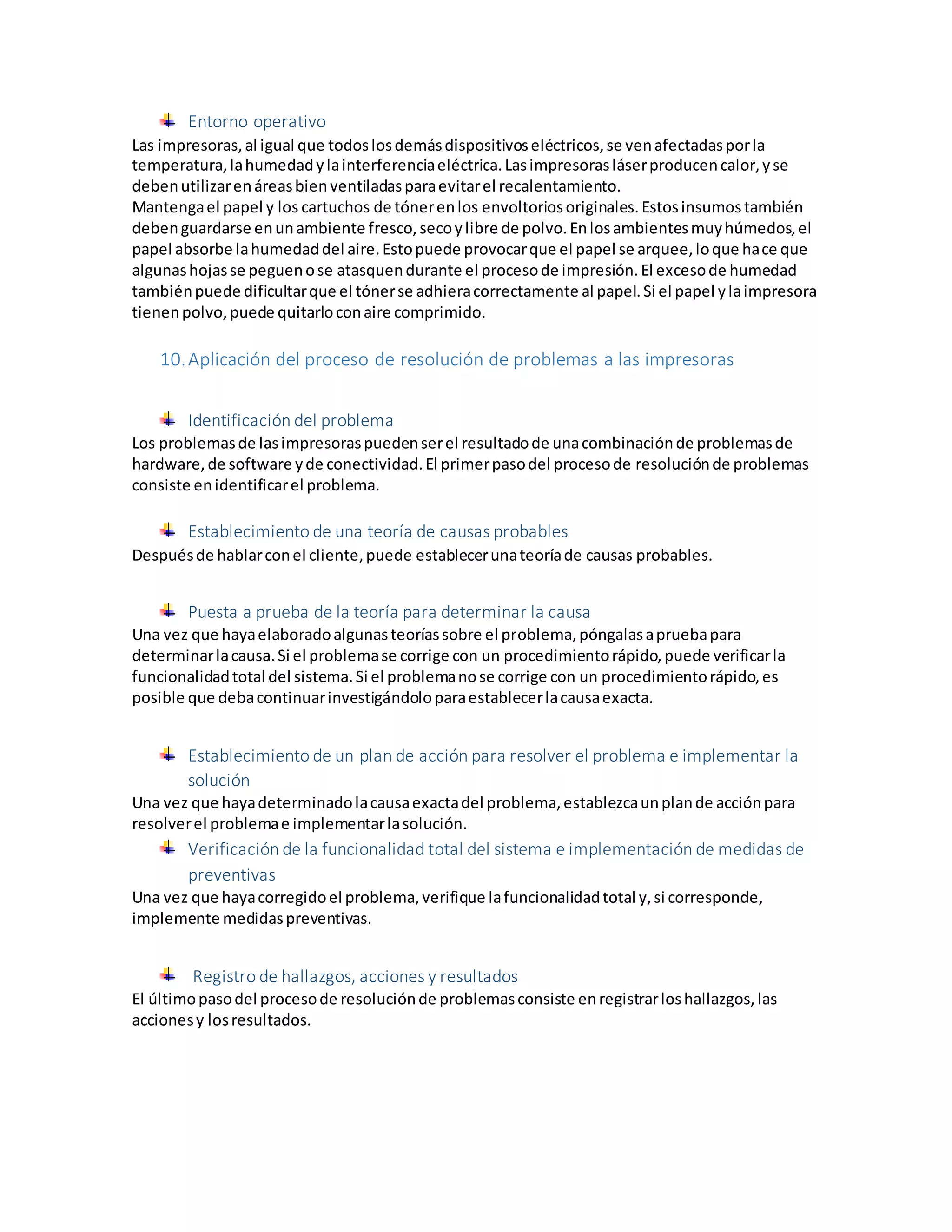 Entorno operativo
Las impresoras,al igual que todoslosdemásdispositivoseléctricos,se venafectadasporla
temperatura,lahumedadylainterferenciaeléctrica.Lasimpresorasláserproducencalor,yse
debenutilizarenáreasbienventiladasparaevitarel recalentamiento.
Mantengael papel y los cartuchos de tónerenlos envoltoriosoriginales.Estosinsumostambién
debenguardarse enunambiente fresco,secoylibre de polvo.Enlosambientesmuyhúmedos,el
papel absorbe lahumedaddel aire.Estopuede provocarque el papel se arquee,loque hace que
algunashojasse peguenose atasquendurante el procesode impresión.El excesode humedad
tambiénpuede dificultarque el tónerse adhieracorrectamente al papel.Si el papel ylaimpresora
tienenpolvo,puede quitarloconaire comprimido.
10.Aplicación del proceso de resolución de problemas a las impresoras
Identificación del problema
Los problemasde lasimpresoraspuedenserel resultadode unacombinaciónde problemasde
hardware,de software yde conectividad.El primerpasodel procesode resoluciónde problemas
consiste enidentificarel problema.
Establecimiento de una teoría de causas probables
Despuésde hablarconel cliente,puede establecerunateoríade causas probables.
Puesta a prueba de la teoría para determinar la causa
Una vez que hayaelaboradoalgunasteoríassobre el problema,póngalasapruebapara
determinarlacausa.Si el problemase corrige con un procedimientorápido,puede verificarla
funcionalidadtotal del sistema.Si el problemanose corrige con un procedimientorápido,es
posible que debacontinuarinvestigándoloparaestablecerlacausaexacta.
Establecimiento de un plan de acción para resolver el problema e implementar la
solución
Una vez que hayadeterminadolacausaexactadel problema,establezcaunplande acciónpara
resolverel problemae implementarlasolución.
Verificación de la funcionalidad total del sistema e implementación de medidas de
preventivas
Una vez que hayacorregidoel problema,verifique lafuncionalidadtotal y,si corresponde,
implemente medidaspreventivas.
Registro de hallazgos, acciones y resultados
El últimopasodel procesode resoluciónde problemasconsiste enregistrarloshallazgos,las
accionesy losresultados.
 