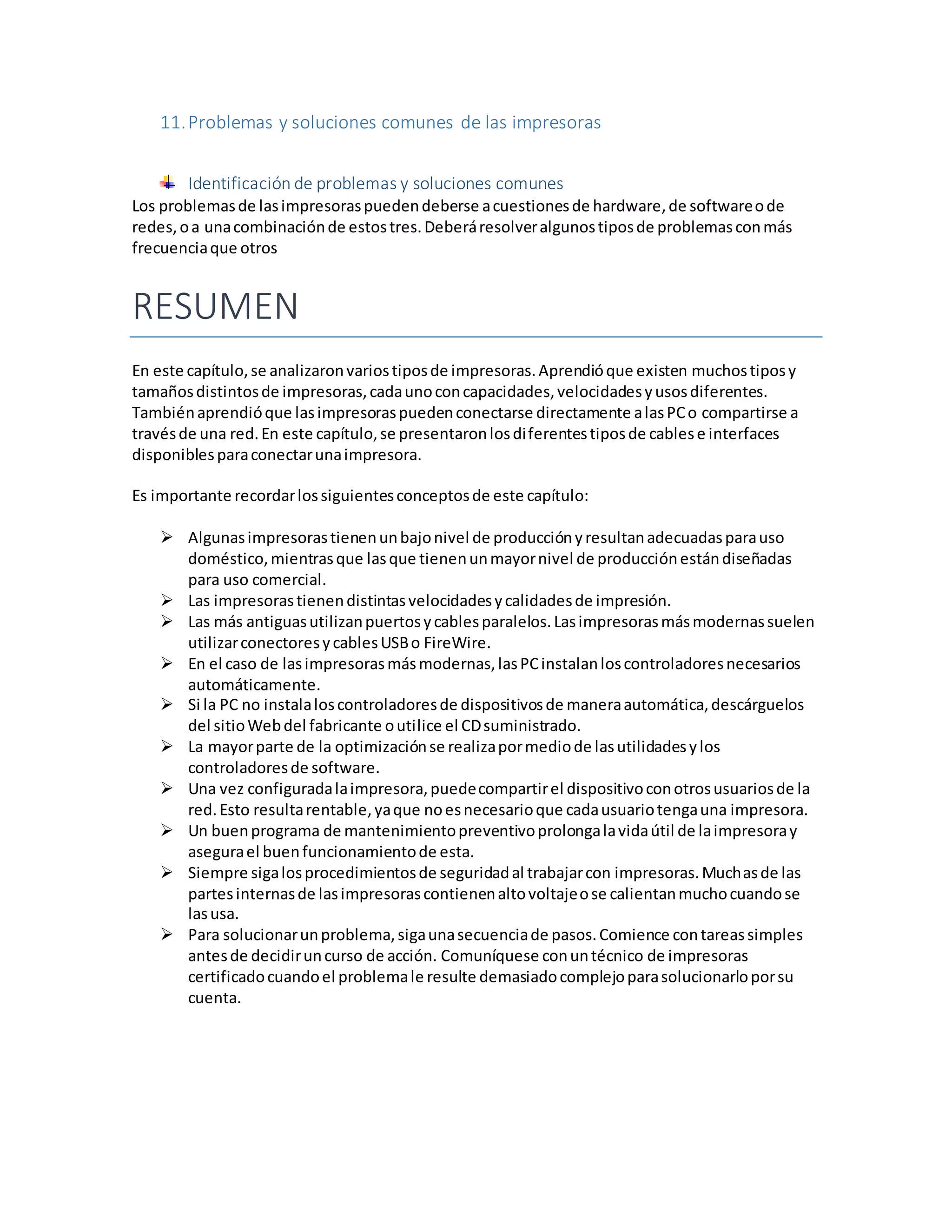 11.Problemas y soluciones comunes de las impresoras
Identificación de problemas y soluciones comunes
Los problemasde lasimpresoraspuedendeberse acuestionesde hardware,de softwareode
redes,oa unacombinaciónde estostres.Deberáresolveralgunostiposde problemasconmás
frecuenciaque otros
RESUMEN
En este capítulo,se analizaronvariostiposde impresoras.Aprendióque existen muchostiposy
tamañosdistintosde impresoras,cadaunoconcapacidades,velocidadesyusosdiferentes.
Tambiénaprendióque lasimpresoraspuedenconectarse directamente alasPCo compartirse a
travésde una red.En este capítulo,se presentaronlosdiferentestiposde cablese interfaces
disponiblesparaconectarunaimpresora.
Es importante recordarlossiguientesconceptosde este capítulo:
 Algunasimpresorastienenunbajonivel de producciónyresultanadecuadasparauso
doméstico,mientrasque lasque tienenunmayornivel de producciónestándiseñadas
para uso comercial.
 Las impresorastienendistintasvelocidadesycalidadesde impresión.
 Las más antiguasutilizanpuertosycablesparalelos.Lasimpresorasmásmodernassuelen
utilizarconectoresycablesUSBo FireWire.
 En el caso de lasimpresorasmásmodernas,lasPCinstalanloscontroladoresnecesarios
automáticamente.
 Si la PC no instalaloscontroladoresde dispositivosde maneraautomática,descárguelos
del sitioWebdel fabricante outilice el CDsuministrado.
 La mayorparte de la optimizaciónse realizapormediode lasutilidadesylos
controladoresde software.
 Una vez configuradalaimpresora,puedecompartirel dispositivoconotrosusuariosde la
red.Esto resultarentable,yaque noesnecesarioque cadausuariotengauna impresora.
 Un buenprograma de mantenimientopreventivoprolongalavidaútil de laimpresoray
asegurael buenfuncionamientode esta.
 Siempre sigalosprocedimientosde seguridadal trabajarcon impresoras.Muchasde las
partesinternasde lasimpresorascontienenaltovoltajeose calientanmuchocuandose
lasusa.
 Para solucionarunproblema,sigaunasecuenciade pasos.Comience contareassimples
antesde decidiruncurso de acción. Comuníquese conuntécnico de impresoras
certificadocuandoel problemale resulte demasiadocomplejoparasolucionarloporsu
cuenta.
 