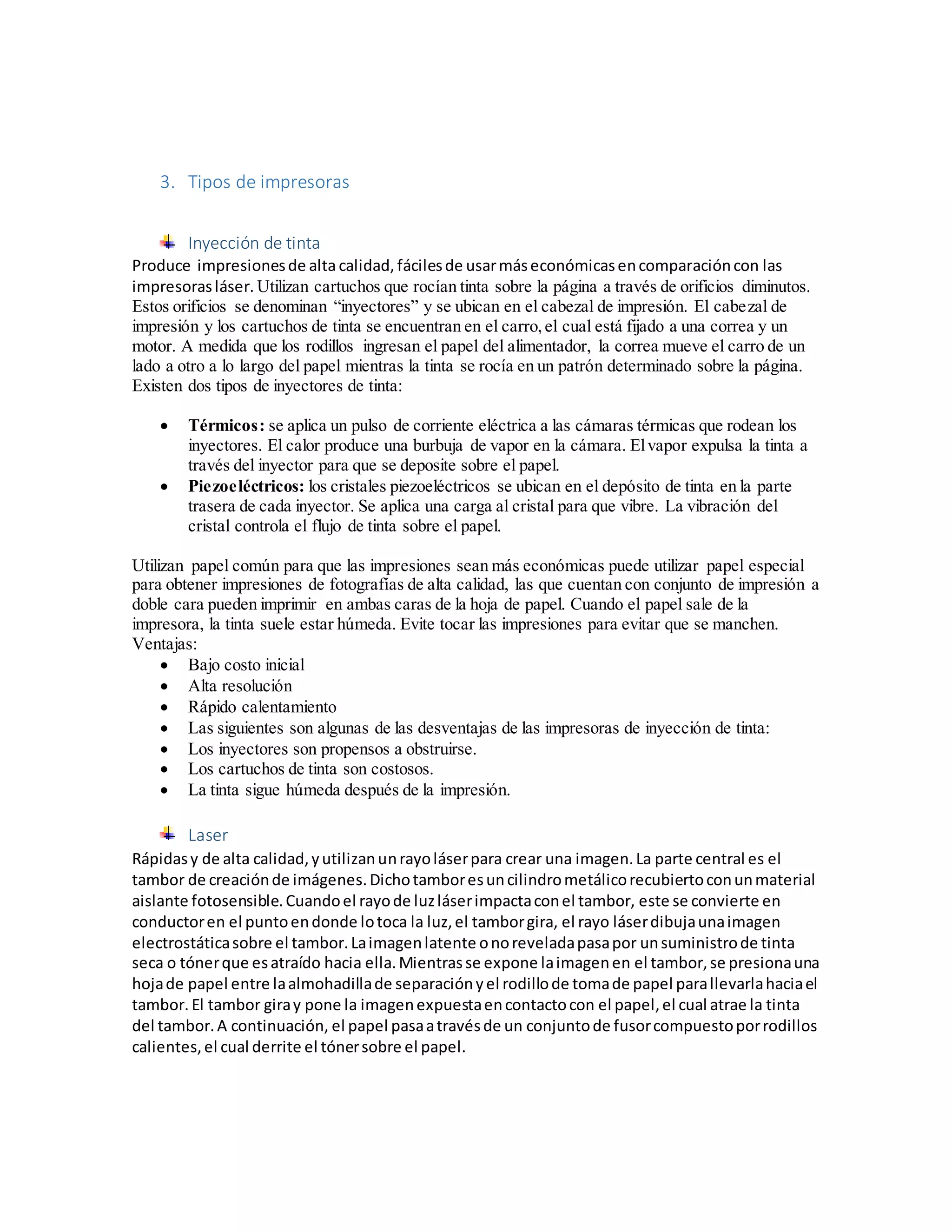 3. Tipos de impresoras
Inyección de tinta
Produce impresionesde alta calidad, fácilesde usarmáseconómicasencomparacióncon las
impresorasláser. Utilizan cartuchos que rocían tinta sobre la página a través de orificios diminutos.
Estos orificios se denominan “inyectores” y se ubican en el cabezal de impresión. El cabezal de
impresión y los cartuchos de tinta se encuentran en el carro,el cual está fijado a una correa y un
motor. A medida que los rodillos ingresan el papel del alimentador, la correa mueve el carro de un
lado a otro a lo largo del papel mientras la tinta se rocía en un patrón determinado sobre la página.
Existen dos tipos de inyectores de tinta:
 Térmicos: se aplica un pulso de corriente eléctrica a las cámaras térmicas que rodean los
inyectores. El calor produce una burbuja de vapor en la cámara. Elvapor expulsa la tinta a
través del inyector para que se deposite sobre el papel.
 Piezoeléctricos: los cristales piezoeléctricos se ubican en el depósito de tinta en la parte
trasera de cada inyector. Se aplica una carga al cristal para que vibre. La vibración del
cristal controla el flujo de tinta sobre el papel.
Utilizan papel común para que las impresiones sean más económicas puede utilizar papel especial
para obtener impresiones de fotografías de alta calidad, las que cuentan con conjunto de impresión a
doble cara pueden imprimir en ambas caras de la hoja de papel. Cuando el papel sale de la
impresora, la tinta suele estar húmeda. Evite tocar las impresiones para evitar que se manchen.
Ventajas:
 Bajo costo inicial
 Alta resolución
 Rápido calentamiento
 Las siguientes son algunas de las desventajas de las impresoras de inyección de tinta:
 Los inyectores son propensos a obstruirse.
 Los cartuchos de tinta son costosos.
 La tinta sigue húmeda después de la impresión.
Laser
Rápidasy de alta calidad,yutilizanunrayoláserpara crear una imagen.La parte central es el
tambor de creaciónde imágenes.Dichotamboresuncilindrometálicorecubiertoconunmaterial
aislante fotosensible.Cuandoel rayode luzláserimpactaconel tambor, este se convierte en
conductoren el puntoendonde lotoca la luz,el tamborgira, el rayo láserdibujaunaimagen
electrostáticasobre el tambor.Laimagenlatente onoreveladapasapor unsuministrode tinta
seca o tónerque esatraído hacia ella.Mientrasse expone laimagenen el tambor,se presionauna
hojade papel entre laalmohadillade separaciónyel rodillode tomade papel parallevarlahaciael
tambor. El tambor giray pone la imagenexpuestaencontactocon el papel,el cual atrae la tinta
del tambor.A continuación, el papel pasaatravésde un conjuntode fusorcompuestoporrodillos
calientes,el cual derrite el tónersobre el papel.
 