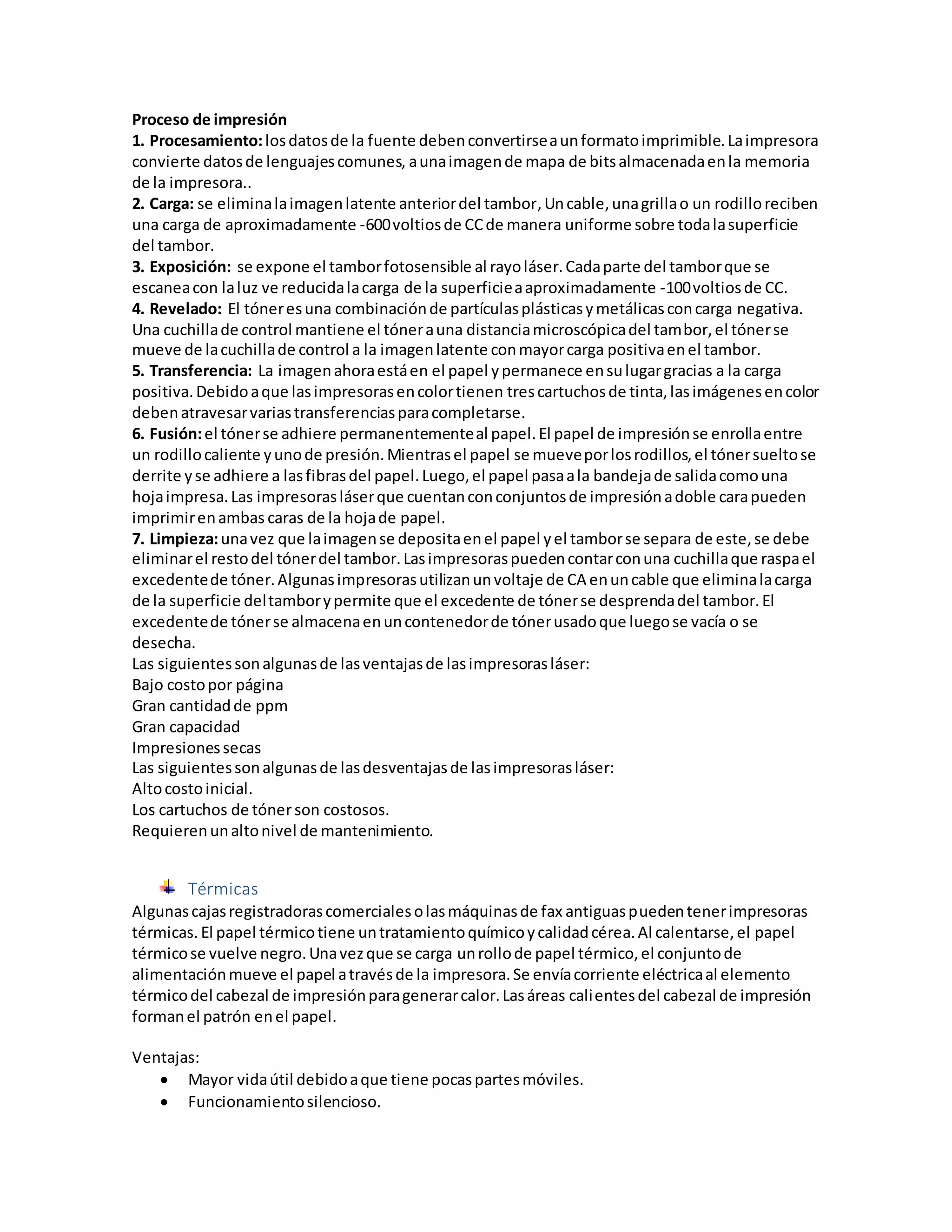 Proceso de impresión
1. Procesamiento:losdatosde la fuente debenconvertirseaunformatoimprimible.Laimpresora
convierte datosde lenguajescomunes, aunaimagende mapa de bitsalmacenadaenla memoria
de la impresora..
2. Carga: se eliminalaimagenlatente anteriordel tambor,Uncable,unagrillao un rodilloreciben
una carga de aproximadamente -600voltiosde CCde manera uniforme sobre todalasuperficie
del tambor.
3. Exposición: se expone el tamborfotosensible al rayoláser.Cadaparte del tamborque se
escaneacon laluz ve reducidalacarga de la superficieaaproximadamente -100voltiosde CC.
4. Revelado: El tóneresuna combinaciónde partículasplásticasymetálicasconcarga negativa.
Una cuchillade control mantiene el tónerauna distanciamicroscópicadel tambor,el tónerse
mueve de lacuchillade control a la imagenlatente conmayorcarga positivaenel tambor.
5. Transferencia: La imagenahoraestáen el papel ypermanece ensulugargracias a la carga
positiva.Debidoaque lasimpresorasencolortienen trescartuchosde tinta,lasimágenesencolor
debenatravesarvariastransferenciasparacompletarse.
6. Fusión:el tónerse adhiere permanentementeal papel.El papel de impresiónse enrollaentre
un rodillocaliente yunode presión.Mientrasel papel se mueveporlosrodillos,el tónersueltose
derrite yse adhiere a lasfibrasdel papel.Luego,el papel pasaala bandejade salidacomouna
hojaimpresa.Las impresorasláserque cuentanconconjuntosde impresiónadoble carapueden
imprimirenambas caras de la hojade papel.
7. Limpieza:unavez que laimagense depositaenel papel yel tamborse separa de este,se debe
eliminarel restodel tónerdel tambor.Lasimpresoraspuedencontarconuna cuchillaque raspael
excedentede tóner.Algunasimpresorasutilizanunvoltaje de CA enuncable que eliminalacarga
de la superficie deltamborypermite que el excedente de tónerse desprendadel tambor.El
excedentede tónerse almacenaenuncontenedorde tónerusadoque luegose vacía o se
desecha.
Las siguientessonalgunasde lasventajasde lasimpresorasláser:
Bajo costopor página
Gran cantidadde ppm
Gran capacidad
Impresionessecas
Las siguientessonalgunasde lasdesventajasde lasimpresorasláser:
Altocostoinicial.
Los cartuchos de tónerson costosos.
Requierenunaltonivel de mantenimiento.
Térmicas
Algunascajasregistradorascomercialesolasmáquinasde fax antiguaspuedentenerimpresoras
térmicas. El papel térmicotiene untratamientoquímicoycalidadcérea.Al calentarse,el papel
térmicose vuelve negro.Unavezque se carga unrollode papel térmico,el conjuntode
alimentaciónmueve el papel atravésde la impresora.Se envíacorriente eléctricaal elemento
térmicodel cabezal de impresiónparagenerarcalor.Lasáreas calientesdel cabezal de impresión
formanel patrón enel papel.
Ventajas:
 Mayor vidaútil debidoaque tiene pocaspartesmóviles.
 Funcionamientosilencioso.
 