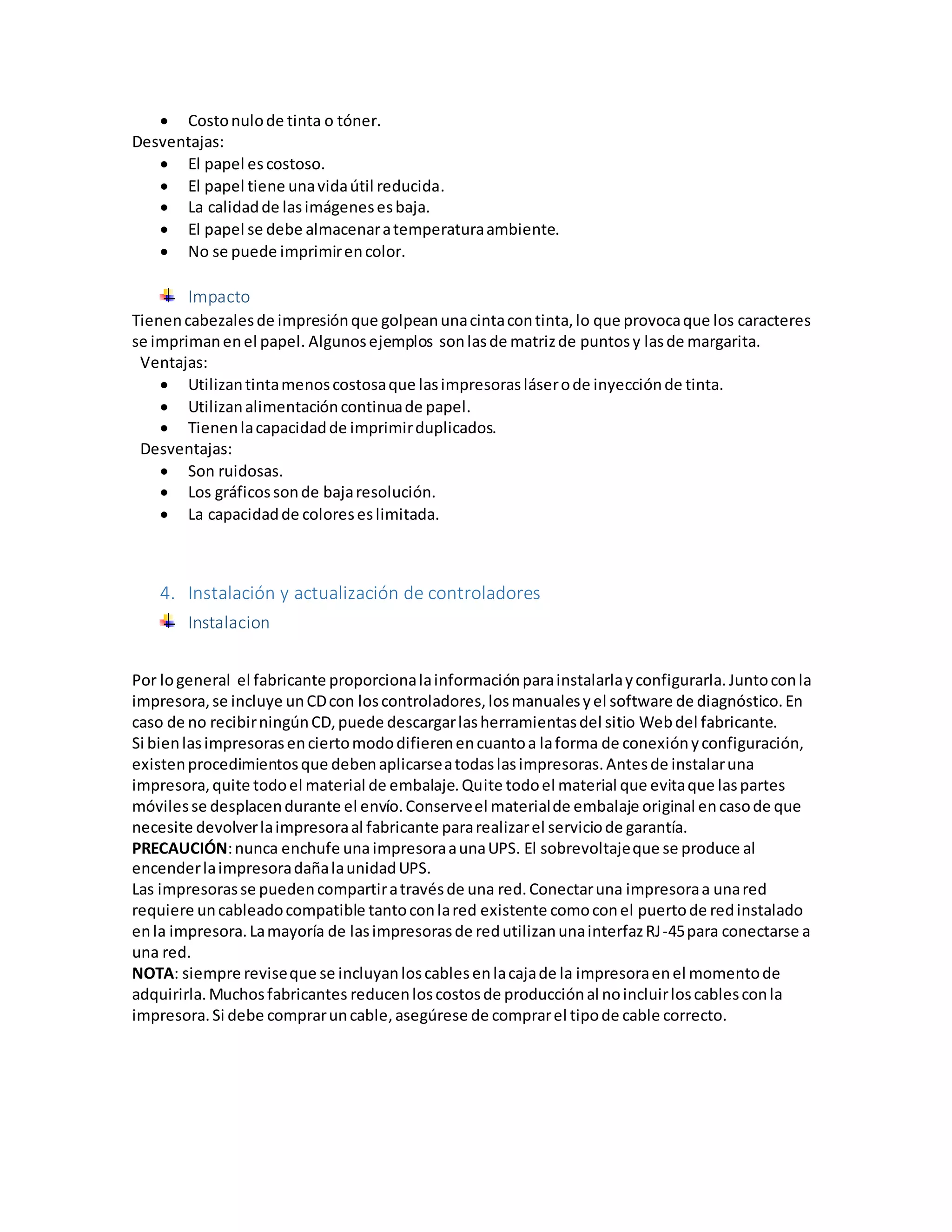  Costonulode tinta o tóner.
Desventajas:
 El papel escostoso.
 El papel tiene unavidaútil reducida.
 La calidadde lasimágenesesbaja.
 El papel se debe almacenaratemperaturaambiente.
 No se puede imprimirencolor.
Impacto
Tienencabezalesde impresiónque golpeanunacintacontinta,lo que provocaque los caracteres
se imprimanenel papel. Algunosejemplos sonlasde matrizde puntosy lasde margarita.
Ventajas:
 Utilizantintamenoscostosaque lasimpresorasláserode inyecciónde tinta.
 Utilizanalimentacióncontinuade papel.
 Tienenlacapacidadde imprimirduplicados.
Desventajas:
 Son ruidosas.
 Los gráficossonde bajaresolución.
 La capacidadde coloreseslimitada.
4. Instalación y actualización de controladores
Instalacion
Por logeneral el fabricante proporcionalainformaciónparainstalarlayconfigurarla.Juntoconla
impresora,se incluye unCDcon loscontroladores,losmanualesyel software de diagnóstico.En
caso de no recibirningúnCD,puede descargarlasherramientasdel sitio Webdel fabricante.
Si bienlasimpresorasenciertomododifierenencuantoa laforma de conexiónyconfiguración,
existenprocedimientosque debenaplicarseatodaslasimpresoras.Antesde instalaruna
impresora,quite todoel material de embalaje.Quite todoel material que evitaque laspartes
móvilesse desplacendurante el envío.Conserveel materialde embalaje original encasode que
necesite devolverlaimpresoraal fabricante pararealizarel serviciode garantía.
PRECAUCIÓN:nunca enchufe unaimpresoraaunaUPS. El sobrevoltajeque se produce al
encenderlaimpresoradañalaunidadUPS.
Las impresorasse puedencompartiratravésde una red.Conectaruna impresoraa unared
requiere uncableadocompatible tantoconlared existente comoconel puertode redinstalado
enla impresora.Lamayoría de lasimpresorasde redutilizanunainterfazRJ-45para conectarse a
una red.
NOTA: siempre reviseque se incluyanloscablesenlacajade la impresoraenel momentode
adquirirla.Muchosfabricantes reducenloscostosde producciónal noincluirloscablesconla
impresora.Si debe compraruncable,asegúrese de comprarel tipode cable correcto.
 