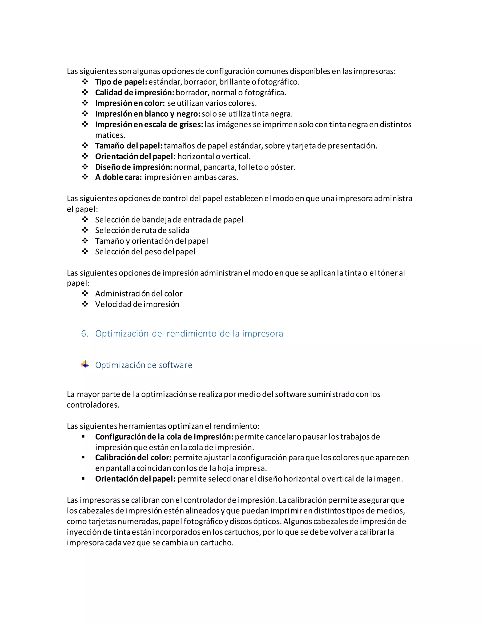 Las siguientessonalgunasopcionesde configuracióncomunesdisponiblesenlasimpresoras:
 Tipo de papel:estándar,borrador,brillante ofotográfico.
 Calidad de impresión:borrador,normal o fotográfica.
 Impresiónencolor: se utilizan varioscolores.
 Impresiónenblanco y negro:solose utilizatintanegra.
 Impresiónenescala de grises: las imágenesse imprimensolocontintanegraendistintos
matices.
 Tamaño del papel:tamaños de papel estándar,sobre ytarjetade presentación.
 Orientacióndel papel: horizontal overtical.
 Diseñode impresión:normal,pancarta,folletoopóster.
 A doble cara: impresiónenambascaras.
Las siguientesopcionesde control del papel establecenel modoenque unaimpresoraadministra
el papel:
 Selección de bandejade entradade papel
 Selecciónde rutade salida
 Tamaño y orientacióndel papel
 Seleccióndel pesodelpapel
Las siguientesopcionesde impresiónadministranel modoenque se aplicanlatintao el tóneral
papel:
 Administracióndel color
 Velocidadde impresión
6. Optimización del rendimiento de la impresora
Optimización de software
La mayorparte de la optimizaciónse realizapormediodel software suministradoconlos
controladores.
Las siguientesherramientasoptimizanel rendimiento:
 Configuraciónde la cola de impresión: permite cancelaropausar lostrabajosde
impresiónque estánenlacolade impresión.
 Calibracióndel color: permite ajustarlaconfiguraciónparaque loscoloresque aparecen
enpantallacoincidanconlosde lahoja impresa.
 Orientacióndel papel: permite seleccionarel diseñohorizontal overtical de laimagen.
Las impresorasse calibranconel controladorde impresión.Lacalibraciónpermite asegurarque
loscabezalesde impresiónesténalineadosyque puedanimprimirendistintostiposde medios,
como tarjetasnumeradas,papel fotográficoydiscosópticos.Algunoscabezalesde impresiónde
inyecciónde tintaestánincorporadosenloscartuchos,porlo que se debe volveracalibrarla
impresoracadavezque se cambiaun cartucho.
 