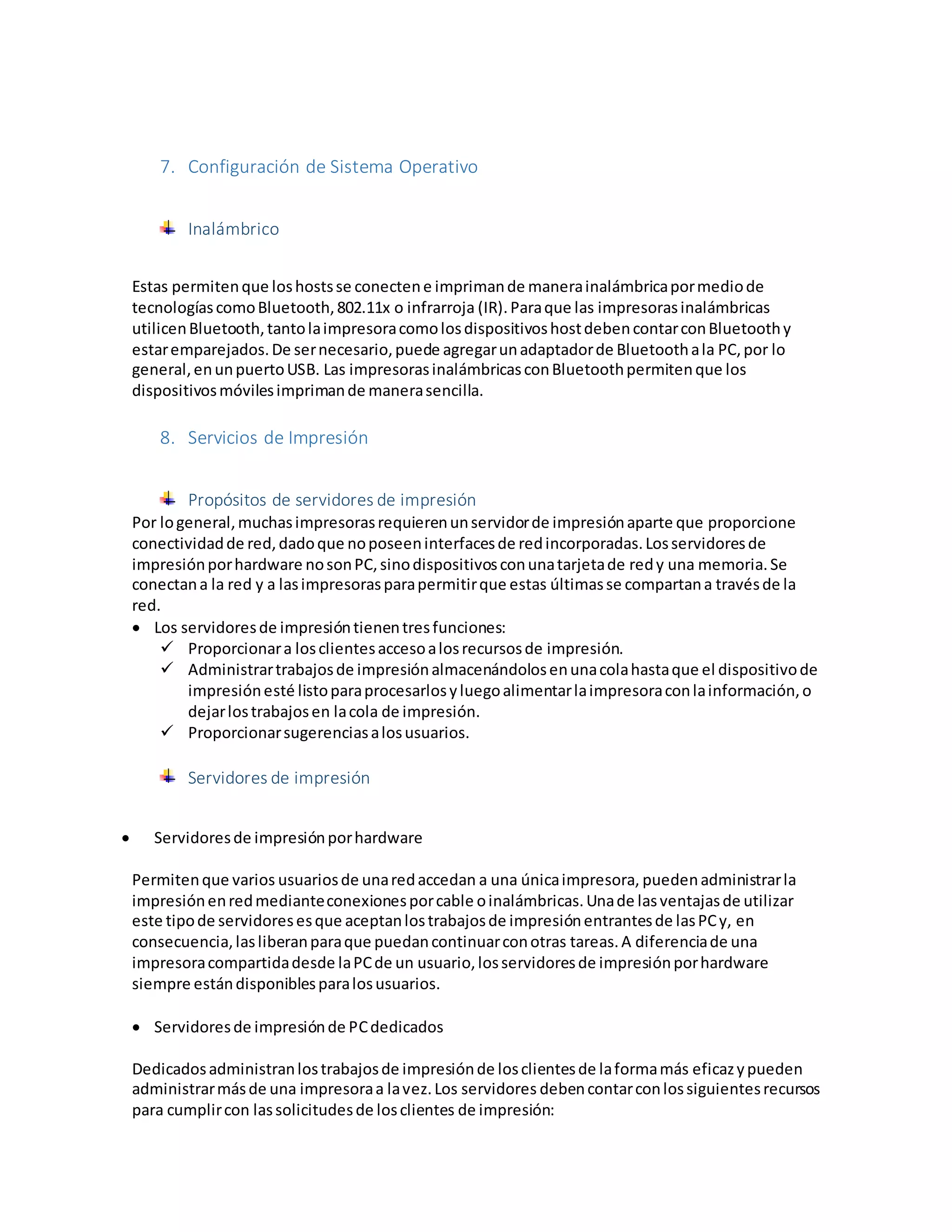 7. Configuración de Sistema Operativo
Inalámbrico
Estas permitenque loshostsse conectene imprimande manerainalámbricapormediode
tecnologíascomoBluetooth,802.11x o infrarroja (IR).Paraque las impresorasinalámbricas
utilicenBluetooth,tantolaimpresoracomolosdispositivoshostdebencontarconBluetoothy
estaremparejados.De sernecesario,puede agregarunadaptadorde Bluetoothala PC,por lo
general,enunpuertoUSB. Las impresorasinalámbricasconBluetoothpermitenque los
dispositivosmóvilesimprimande manerasencilla.
8. Servicios de Impresión
Propósitos de servidores de impresión
Por logeneral,muchasimpresorasrequierenunservidorde impresiónaparte que proporcione
conectividadde red,dadoque noposeeninterfacesde redincorporadas.Losservidoresde
impresiónporhardware nosonPC,sinodispositivosconunatarjetade redy una memoria.Se
conectana la red y a lasimpresorasparapermitirque estas últimasse compartana travésde la
red.
 Los servidoresde impresióntienentresfunciones:
 Proporcionara losclientesaccesoalosrecursosde impresión.
 Administrartrabajosde impresiónalmacenándolosenunacolahastaque el dispositivode
impresiónesté listoparaprocesarlosyluegoalimentarlaimpresoraconlainformación,o
dejarlostrabajosen lacola de impresión.
 Proporcionarsugerenciasalosusuarios.
Servidores de impresión
 Servidoresde impresiónporhardware
Permitenque varios usuariosde unaredaccedan a una únicaimpresora, puedenadministrarla
impresiónenredmedianteconexionesporcable oinalámbricas.Unade lasventajasde utilizar
este tipode servidoresesque aceptanlostrabajosde impresiónentrantesde lasPCy, en
consecuencia,lasliberanparaque puedancontinuarconotras tareas.A diferenciade una
impresoracompartidadesde laPCde un usuario,losservidoresde impresiónporhardware
siempre estándisponiblesparalosusuarios.
 Servidoresde impresiónde PCdedicados
Dedicadosadministranlostrabajosde impresiónde losclientesde laformamás eficazypueden
administrarmásde una impresoraa lavez.Los servidores debencontarconlossiguientesrecursos
para cumplircon lassolicitudesde losclientes de impresión:
 