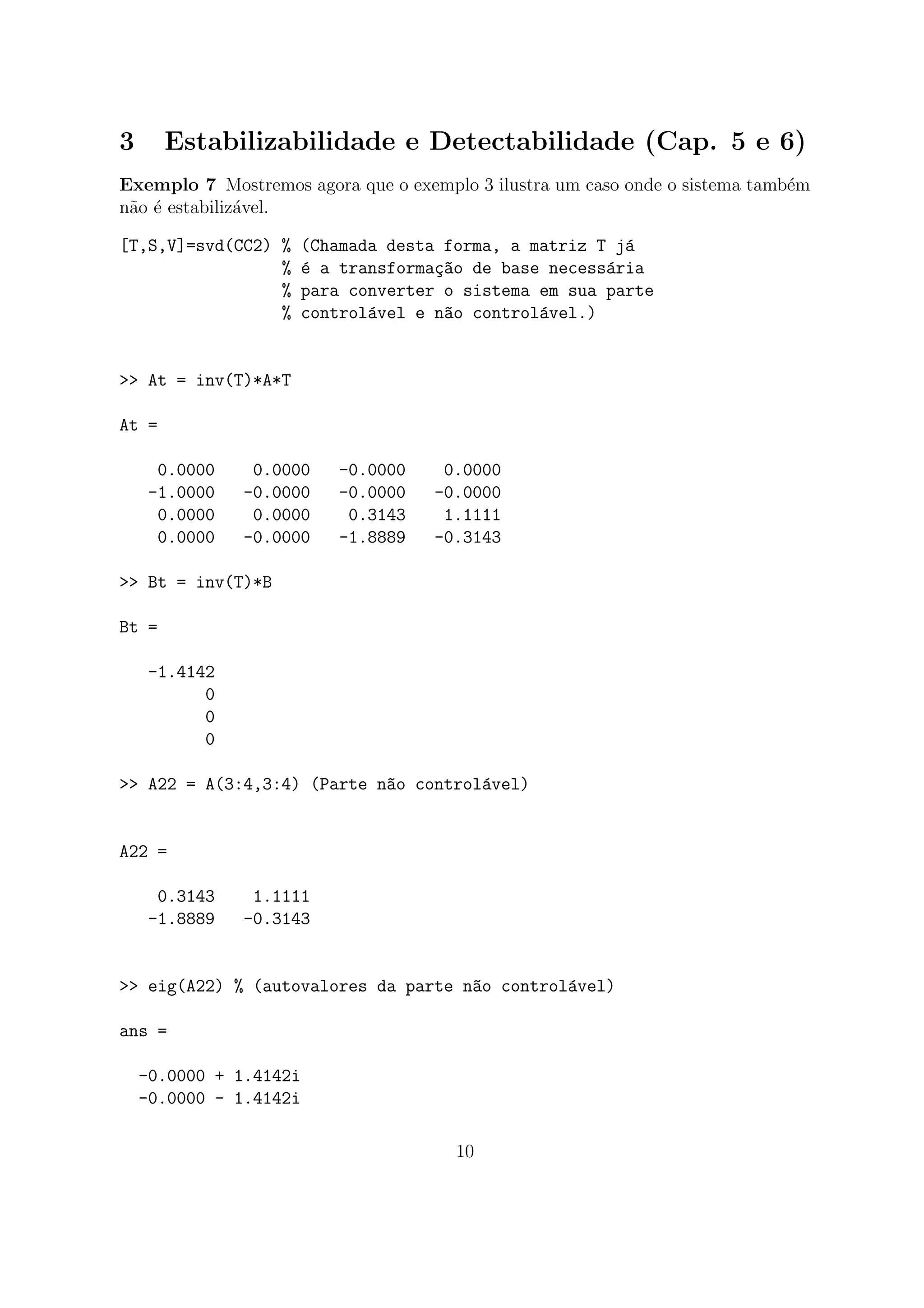 3 Estabilizabilidade e Detectabilidade (Cap. 5 e 6)
Exemplo 7 Mostremos agora que o exemplo 3 ilustra um caso onde o sistema tamb´em
n˜ao ´e estabiliz´avel.
[T,S,V]=svd(CC2) % (Chamada desta forma, a matriz T j´a
% ´e a transforma¸c~ao de base necess´aria
% para converter o sistema em sua parte
% control´avel e n~ao control´avel.)
>> At = inv(T)*A*T
At =
0.0000 0.0000 -0.0000 0.0000
-1.0000 -0.0000 -0.0000 -0.0000
0.0000 0.0000 0.3143 1.1111
0.0000 -0.0000 -1.8889 -0.3143
>> Bt = inv(T)*B
Bt =
-1.4142
0
0
0
>> A22 = A(3:4,3:4) (Parte n~ao control´avel)
A22 =
0.3143 1.1111
-1.8889 -0.3143
>> eig(A22) % (autovalores da parte n~ao control´avel)
ans =
-0.0000 + 1.4142i
-0.0000 - 1.4142i
10
 