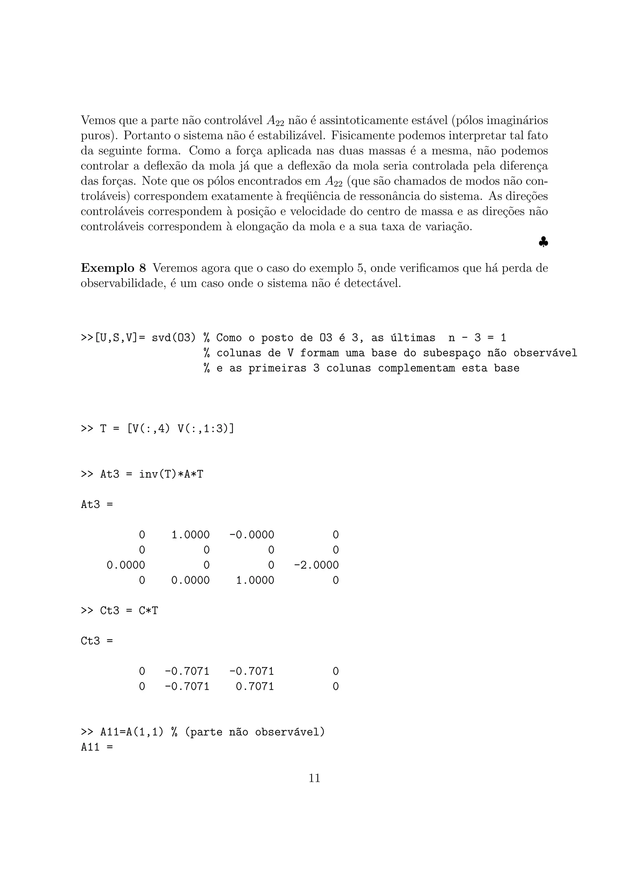 Vemos que a parte n˜ao control´avel A22 n˜ao ´e assintoticamente est´avel (p´olos imagin´arios
puros). Portanto o sistema n˜ao ´e estabiliz´avel. Fisicamente podemos interpretar tal fato
da seguinte forma. Como a for¸ca aplicada nas duas massas ´e a mesma, n˜ao podemos
controlar a deﬂex˜ao da mola j´a que a deﬂex˜ao da mola seria controlada pela diferen¸ca
das for¸cas. Note que os p´olos encontrados em A22 (que s˜ao chamados de modos n˜ao con-
trol´aveis) correspondem exatamente `a freq¨uˆencia de ressonˆancia do sistema. As dire¸c˜oes
control´aveis correspondem `a posi¸c˜ao e velocidade do centro de massa e as dire¸c˜oes n˜ao
control´aveis correspondem `a elonga¸c˜ao da mola e a sua taxa de varia¸c˜ao.
♣
Exemplo 8 Veremos agora que o caso do exemplo 5, onde veriﬁcamos que h´a perda de
observabilidade, ´e um caso onde o sistema n˜ao ´e detect´avel.
>>[U,S,V]= svd(O3) % Como o posto de O3 ´e 3, as ´ultimas n - 3 = 1
% colunas de V formam uma base do subespa¸co n~ao observ´avel
% e as primeiras 3 colunas complementam esta base
>> T = [V(:,4) V(:,1:3)]
>> At3 = inv(T)*A*T
At3 =
0 1.0000 -0.0000 0
0 0 0 0
0.0000 0 0 -2.0000
0 0.0000 1.0000 0
>> Ct3 = C*T
Ct3 =
0 -0.7071 -0.7071 0
0 -0.7071 0.7071 0
>> A11=A(1,1) % (parte n~ao observ´avel)
A11 =
11
 