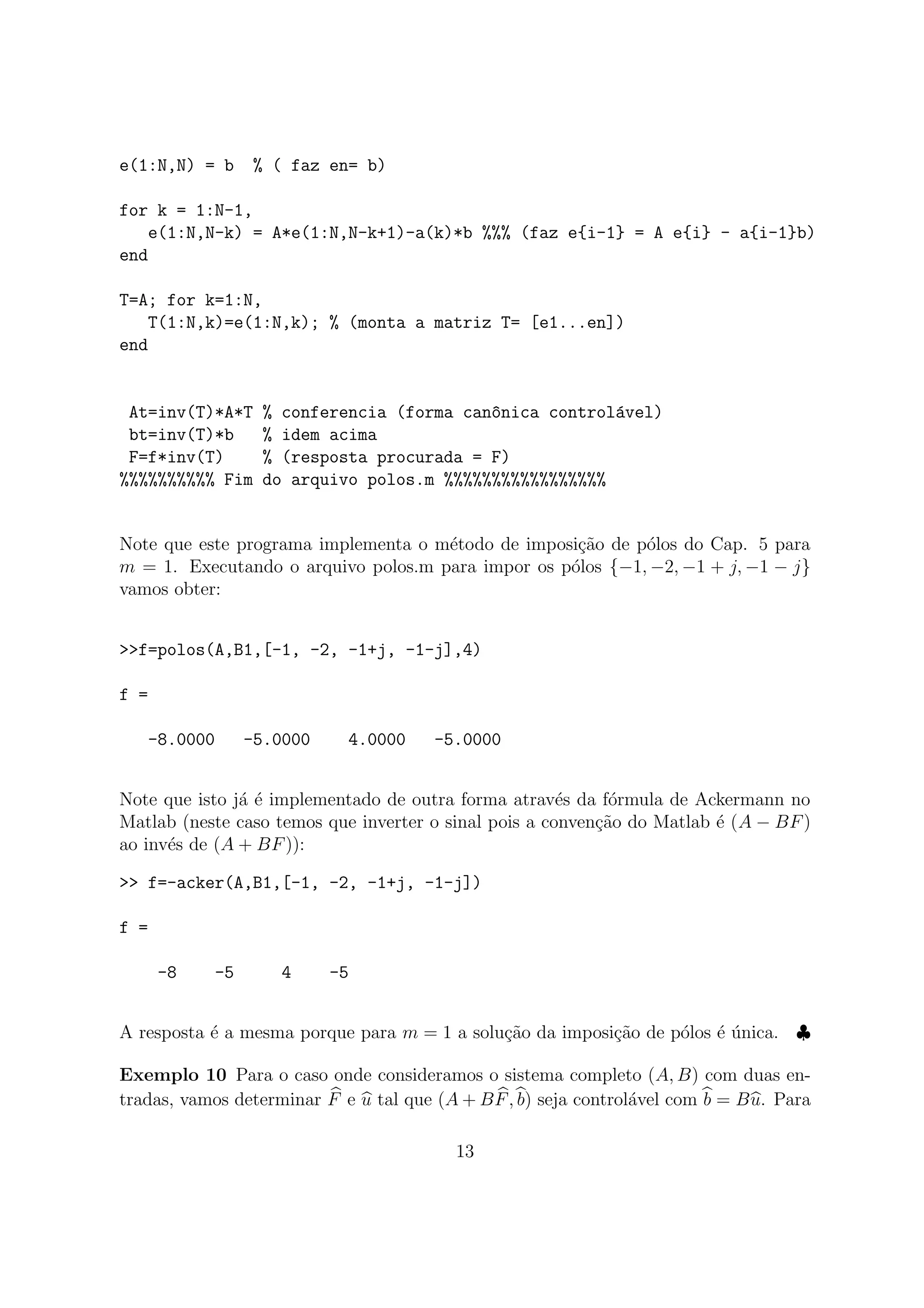 e(1:N,N) = b % ( faz en= b)
for k = 1:N-1,
e(1:N,N-k) = A*e(1:N,N-k+1)-a(k)*b %%% (faz e{i-1} = A e{i} - a{i-1}b)
end
T=A; for k=1:N,
T(1:N,k)=e(1:N,k); % (monta a matriz T= [e1...en])
end
At=inv(T)*A*T % conferencia (forma can^onica control´avel)
bt=inv(T)*b % idem acima
F=f*inv(T) % (resposta procurada = F)
%%%%%%%%%% Fim do arquivo polos.m %%%%%%%%%%%%%%%%%
Note que este programa implementa o m´etodo de imposi¸c˜ao de p´olos do Cap. 5 para
m = 1. Executando o arquivo polos.m para impor os p´olos {−1, −2, −1 + j, −1 − j}
vamos obter:
>>f=polos(A,B1,[-1, -2, -1+j, -1-j],4)
f =
-8.0000 -5.0000 4.0000 -5.0000
Note que isto j´a ´e implementado de outra forma atrav´es da f´ormula de Ackermann no
Matlab (neste caso temos que inverter o sinal pois a conven¸c˜ao do Matlab ´e (A − BF)
ao inv´es de (A + BF)):
>> f=-acker(A,B1,[-1, -2, -1+j, -1-j])
f =
-8 -5 4 -5
A resposta ´e a mesma porque para m = 1 a solu¸c˜ao da imposi¸c˜ao de p´olos ´e ´unica. ♣
Exemplo 10 Para o caso onde consideramos o sistema completo (A, B) com duas en-
tradas, vamos determinar F e u tal que (A + BF, b) seja control´avel com b = Bu. Para
13
 